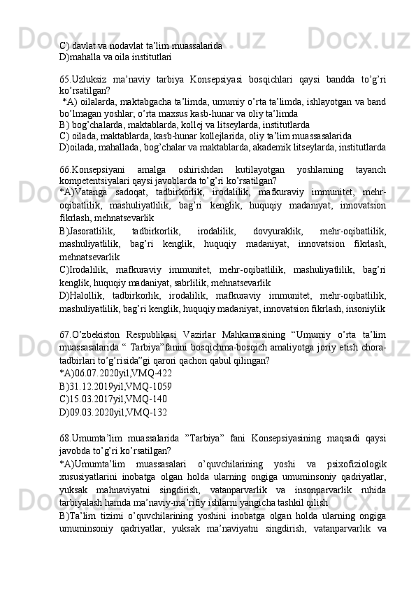 C ) davlat va nodavlat ta’lim muassalarida
D )mahalla va oila institutlari
6 5 .Uzluksiz   ma’naviy   tarbiya   Konsepsiyasi   bosqichlari   qaysi   bandda   to’g’ri
ko’rsatilgan?
  * A ) oilalarda, maktabgacha ta’limda, umumiy o’rta ta’limda, ishlayotgan va band
bo’lmagan yoshlar; o’rta maxsus kasb-hunar va oliy ta’limda 
B ) bog’chalarda, maktablarda, kollej va litseylarda, institutlarda
C ) oilada, maktablarda, kasb-hunar kollejlarida, oliy ta’lim muassasalarida
D )oilada, mahallada, bog’chalar va maktablarda, akademik litseylarda, institutlarda
66 .Konsepsiyani   amalga   oshirishdan   kutilayotgan   yoshlarning   tayanch
kompetentsiyalari qaysi javoblarda to’g’ri ko’rsatilgan?
* A )Vatanga   sadoqat,   tadbirkorlik,   irodalilik,   mafkuraviy   immunitet,   mehr-
oqibatlilik,   mashuliyatlilik,   bag’ri   kenglik,   huquqiy   madaniyat,   innovatsion
fikrlash, mehnatsevarlik
B )Jasoratlilik,   tadbirkorlik,   irodalilik,   dovyuraklik,   mehr-oqibatlilik,
mashuliyatlilik,   bag’ri   kenglik,   huquqiy   madaniyat,   innovatsion   fikrlash,
mehnatsevarlik
C )Irodalilik,   mafkuraviy   immunitet,   mehr-oqibatlilik,   mashuliyatlilik,   bag’ri
kenglik, huquqiy madaniyat, sabrlilik, mehnatsevarlik
D )Halollik,   tadbirkorlik,   irodalilik,   mafkuraviy   immunitet,   mehr-oqibatlilik,
mashuliyatlilik, bag’ri kenglik, huquqiy madaniyat, innovatsion fikrlash, insoniylik
67 .O’zbekiston   Respublikasi   Vazirlar   Mahkamasining   “Umumiy   o’rta   ta’lim
muassasalarida   “  Tarbiya”fanini  bosqichma-bosqich   amaliyotga joriy etish  chora-
tadbirlari to’g’risida”gi qarori qachon qabul qilingan?
* A )06.07.2020yil,VMQ-422
B )31.12.2019yil,VMQ-1059
C )15.03.2017yil,VMQ-140
D )09.03.2020yil,VMQ-132
68 .Umumta’lim   muassalarida   ”Tarbiya”   fani   Konsepsiyasining   maqsadi   qaysi
javobda to’g’ri ko’rsatilgan?
* A )Umumta’lim   muassasalari   o’quvchilarining   yoshi   va   psixofiziologik
xususiyatlarini   inobatga   olgan   holda   ularning   ongiga   umuminsoniy   qadriyatlar,
yuksak   mahnaviyatni   singdirish,   vatanparvarlik   va   insonparvarlik   ruhida
tarbiyalash hamda ma ’ naviy-ma ’ rifiy ishlarni yangicha tashkil qilish
B )Ta’lim   tizimi   o’quvchilarining   yoshini   inobatga   olgan   holda   ularning   ongiga
umuminsoniy   qadriyatlar,   yuksak   ma ’ naviyatni   singdirish,   vatanparvarlik   va 