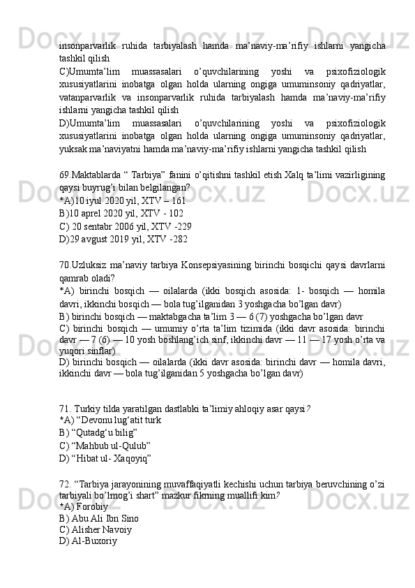 insonparvarlik   ruhida   tarbiyalash   hamda   ma ’ naviy-ma ’ rifiy   ishlarni   yangicha
tashkil qilish 
C )Umumta’lim   muassasalari   o’quvchilarining   yoshi   va   psixofiziologik
xususiyatlarini   inobatga   olgan   holda   ularning   ongiga   umuminsoniy   qadriyatlar,
vatanparvarlik   va   insonparvarlik   ruhida   tarbiyalash   hamda   ma ’ naviy-ma ’ rifiy
ishlarni yangicha tashkil qilish 
D )Umumta’lim   muassasalari   o’quvchilarining   yoshi   va   psixofiziologik
xususiyatlarini   inobatga   olgan   holda   ularning   ongiga   umuminsoniy   qadriyatlar,
yuksak ma ’ naviyatni hamda ma ’ naviy-ma ’ rifiy ishlarni yangicha tashkil qilish
69 .Maktablarda “ Tarbiya” fanini o’qitishni tashkil etish Xalq ta’limi vazirligining
qaysi buyrug’i bilan belgilangan?
* A )10 iyul 2020 yil,   XTV – 161
B )10 aprel 2020 yil,   XTV - 102
C ) 20 sentabr 2006 yil,   XTV -229
D )29 avgust 2019 yil,   XTV -282
70 . Uzluksiz   ma ’ naviy   tarbiya   Konsepsiyasining   birinchi   bosqichi   qay si   davrlarni
qamrab oladi ?
* A )   birinchi   bosqich   —   oilalarda   (ikki   bosqich   asosida:   1-   bosqich   —   homila
davri, ikkinchi bosqich — bola tug’ilganidan 3 yoshgacha bo’lgan davr )
B )  birinchi bosqich  —  maktabgacha ta’lim 3 — 6 (7) yoshgacha bo’lgan davr
C )   birinchi   bosqich   —   umumiy   o’rta   ta’lim   tizimida   (ikki   davr   asosida:   birinchi
davr — 7 (6) — 10 yosh boshlang’ich sinf, ikkinchi davr — 11 — 17 yosh o’rta va
yuqori sinflar)   
D )   birinchi bosqich   —   oilalarda (ikki davr asosida: birinchi davr — homila davri,
ikkinchi davr — bola tug’ilganidan 5 yoshgacha bo’lgan davr)
71 .  Turkiy tilda yaratilgan dastlabki ta’limiy ahloqiy asar qaysi ?
* A )   “Devonu lug‘atit turk  
B )  “Qutadg‘u bilig”
C )  “Mahbub ul-Qulub”
D )  “Hibat ul- Xaqoyiq”
72 .  “Tarbiya jarayonining muvaffaqiyatli kechishi uchun tarbiya beruvchining o’zi
tarbiyali bo’lmog’i shart ”  mazkur  fikrning mu a llifi kim ?
* A )  Forobiy
B )  Abu Ali Ibn Sino
C )  Alisher Navoiy
D )  Al-Buxoriy 