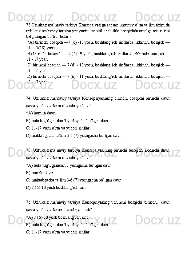 73 . Uzluksiz ma’naviy tarbiya Konsepsiyasi ga asosan  umumiy o’rta ta’lim tizimida
uzluksiz  ma’naviy tarbiya jarayoni ni tashkil etish  ikki bosqich da amalga oshirilishi
belgilangan  bo’lib,  b ular   ?
 * A )  birinchi bosqich —7 (6) -10 yosh, boshlang’ich sinflarda; ikkinchi bosqich —
11 - 17(18) yosh
  B )   birinchi bosqich — 7 (6) -9 yosh, boshlang’ich sinflarda; ikkinchi bosqich —
11 - 17 yosh 
  C )  birinchi bosqich — 7 (6) - 10 yosh, boshlang’ich sinflarda; ikkinchi bosqich —
11 - 16 yosh
  D )  birinchi bosqich — 7 (6) - 11 yosh, boshlang’ich sinflarda; ikkinchi bosqich —
12 - 17 yosh 
74.   Uzluksiz   ma’naviy   tarbiya   Konsepsiyasining   birinchi   bosqichi   birinchi   davri
qaysi yosh davrlarni o`z ichiga oladi?  
*A) homila davri
B) bola tug’ilganidan 3 yoshgacha bo’lgan davr
C) 11-17 yosh o’rta va yuqori sinflar
D) maktabgacha ta’lim 3-6 (7) yoshgacha bo’lgan davr
75.   Uzluksiz   ma’naviy   tarbiya   Konsepsiyasining   birinchi   bosqichi   ikkinchi   davri
qaysi yosh davrlarni o`z ichiga oladi?  
*A) bola tug’ilganidan 3 yoshgacha bo’lgan davr
B) homila davri
C) maktabgacha ta’lim 3-6 (7) yoshgacha bo’lgan davr
D)   7 (6)-10 yosh boshlang’ich sinf
76.   Uzluksiz   ma’naviy   tarbiya   Konsepsiyaning   uchinchi   bosqichi   birinchi     davri
qaysi yosh davrlarini o`z ichiga oladi?  
*A) 7 (6)-10 yosh boshlang’ich sinf
B) bola tug’ilganidan 3 yoshgacha bo’lgan davr
C) 11-17 yosh o’rta va yuqori sinflar 