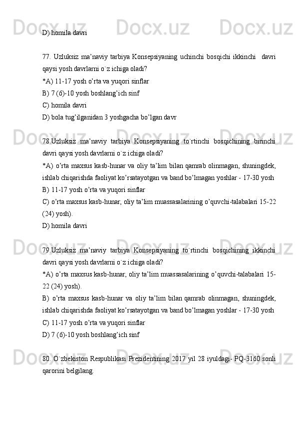 D) homila davri
77.   Uzluksiz   ma’naviy   tarbiya   Konsepsiyaning   uchinchi   bosqichi   ikkinchi     davri
qaysi yosh davrlarni o`z ichiga oladi?
*A) 11-17 yosh o’rta va yuqori sinflar
B)   7 (6)-10 yosh boshlang’ich sinf
C) homila davri
D) bola tug’ilganidan 3 yoshgacha bo’lgan davr
78.Uzluksiz   ma’naviy   tarbiya   Konsepsiyaning   to`rtinchi   bosqichining   birinchi
davri qaysi yosh davrlarni o`z ichiga oladi?
*A) o’rta maxsus kasb-hunar va oliy ta’lim bilan   qamrab olinmagan, shuningdek,
ishlab chiqarishda faoliyat ko’rsatayotgan va band bo’lmagan yoshlar - 17-30 yosh
B) 11-17 yosh o’rta va yuqori sinflar
C) o’rta maxsus kasb-hunar, oliy ta’lim muassasalarining o’quvchi-talabalari 15-22
(24) yosh).
D) homila davri
79.Uzluksiz   ma’naviy   tarbiya   Konsepsiyaning   to`rtinchi   bosqichining   ikkinchi
davri qaysi yosh davrlarni o`z ichiga oladi?
*A) o’rta maxsus kasb-hunar, oliy ta’lim muassasalarining o’quvchi-talabalari 15-
22 (24) yosh).
B)   o’rta   maxsus   kasb-hunar   va   oliy   ta’lim   bilan   qamrab   olinmagan,   shuningdek,
ishlab chiqarishda faoliyat ko’rsatayotgan va band bo’lmagan yoshlar - 17-30 yosh
C) 11-17 yosh o’rta va yuqori sinflar
D) 7 (6)-10 yosh boshlang’ich sinf
80. O`zbekiston Respublikasi  Prezidentining 2017 yil 28 iyuldagi- PQ-3160 sonli
qarorini belgilang. 
