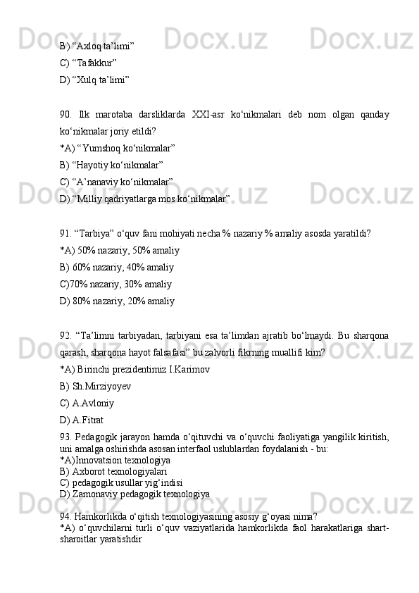 B )  “Axloq ta’limi”
C) “ Tafakkur”   
      D )  “Xulq ta’limi” 
90 .   Ilk   marotaba   darsliklarda   XXI -asr   ko‘nikmalari   deb   nom   olgan   qanday
ko‘nikma lar  joriy etildi?
*A) “Yumshoq ko‘nikmalar”
B) “Hayotiy ko‘nikmalar”
C) “A’nanaviy ko‘nikmalar”
D) “Milliy qadriyatlarga mos ko‘nikmalar”
91. “Tarbiya”  o‘quv fani mohiyati  necha % nazariy % amaliy  asosda yaratildi ?  
*A)  50% nazariy, 50% amaliy
B) 60% nazariy, 40% amaliy
C)70% nazariy, 30% amaliy
D )  80% nazariy, 20% amaliy
92 .   “Ta’limni   tarbiyadan,   tarbiyani   esa   ta’limdan   ajratib   bo‘lmaydi.   Bu   sharqona
qarash, sharqona hayot falsafasi”  bu zalvorli fikrning muallifi kim?
*A) Birinchi prezidentimiz I.Karimov
B) Sh.Mirziyoyev
C) A.Avloniy
D) A.Fitrat
93. Pedagogik jarayon hamda o‘qituvchi va o‘quvchi faoliyatiga yangilik kiritish,
uni amalga oshirishda asosan interfaol uslublardan foydalanish - bu:
*A)Innovatsion texnologiya 
B) Axborot texnologiyalari
C) pedagogik usullar yig‘indisi
D) Zamonaviy pedagogik texnologiya
94. Hamkorlikda o‘qitish texnologiyasining asosiy g‘oyasi nima? 
*A)   o‘quvchilarni   turli   o‘quv   vaziyatlarida   hamkorlikda   faol   harakatlariga   shart-
sharoitlar yaratishdir 