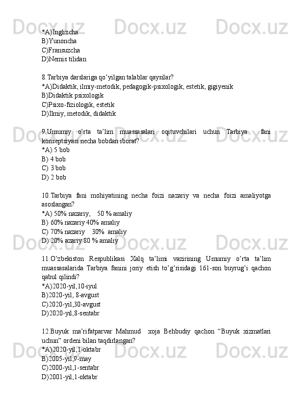 *A)Inglizcha
B)Yunoncha
C)Fransuzcha
D)Nemis tilidan
8.Tarbiya darslariga qo’yilgan talablar qaysilar?
*A)Didaktik,   ilmiy-metodik,   pedagogik-psixologik, estetik, gigiyenik
B)Didaktik psixologik
C)Psixo-fiziologik, estetik
D)Ilmiy, metodik, didaktik
9.Umumiy   o’rta   ta’lim   muassasalari   oqituvchilari   uchun   Tarbiya     fani
konseptsiyasi necha bobdan iborat?
*A) 5 bob
B) 4 bob
C) 3 bob
D) 2 bob
10.Tarbiya   fani   mohiyatining   necha   foizi   nazariy   va   necha   foizi   amaliyotga
asoslangan?
*A) 50% nazariy,    50 % amaliy
B) 60% nazariy 40% amaliy
C) 70% nazariy    30%  amaliy
D) 20% azariy 80 % amaliy
11.O’zbekiston   Respublikasi   Xalq   ta’limi   vazirining   Umumiy   o’rta   ta’lim
muassasalarida   Tarbiya   fanini   joriy   etish   to’g’risidagi   161-son   buyrug’i   qachon
qabul qilindi?
*A)2020-yil,10-iyul
B)2020-yil, 8-avgust
C)2020-yil,30-avgust
D)2020-yil,8-sentabr
12.Buyuk   ma’rifatparvar   Mahmud     xoja   Behbudiy   qachon   “Buyuk   xizmatlari
uchun” ordeni bilan taqdirlangan?
*A)2020-yil,1-oktabr 
B)2005-yil,9-may
C)2000-yil,1-sentabr
D)2001-yil,1-oktabr 