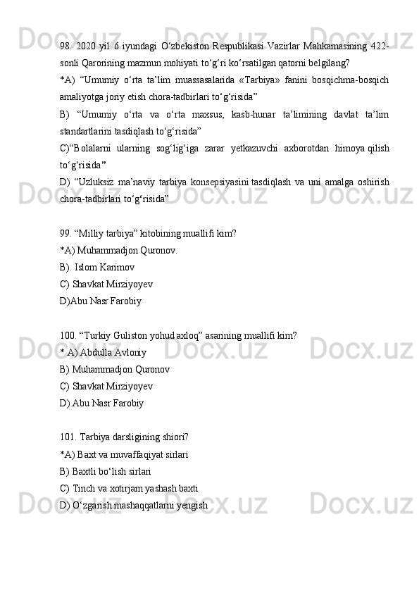 98.   2020   yil   6   iyundagi   O‘zbekiston   Respublikasi   Vazirlar   Mahkamasining   422-
sonli Qarorining mazmun mohiyati to ‘g‘ri ko‘rsatilgan qatorni belgilang?
*A)   “ Umumiy   o‘rta   ta’lim   muassasalarida   «Tarbiya»   fanini   bosqichma-bosqich
amaliyotga joriy etish chora-tadbirlari to‘g‘risida ”  
B)   “ Umumiy   o‘rta   va   o‘rta   maxsus,   kasb-hunar   ta’limining   davlat   ta’lim
standartlarini tasdiqlash to‘g‘risida”
C) “ Bolalarni   ularning   sog‘lig‘iga   zarar   yetkazuvchi   axborotdan   himoya   qilish
to‘g‘risida ”
D)   “ Uzluksiz   ma’naviy   tarbiya   konsepsiyasini   tasdi q lash   va   uni   amalga   oshirish
chora-tadbirlari to‘ g ‘ risida”
99. “Milliy tarbiya” kitobining muallifi kim?
*A) Muhammadjon Quronov.
B). Islom Karimov
C) Shavkat Mirziyoyev
D)Abu Nasr Farobiy
100.  “Turkiy Guliston yohud axloq” asarining muallifi kim?
* A) Abdulla Avloniy
B) Muhammadjon Quronov
C) Shavkat Mirziyoyev
D) Abu Nasr Farobiy
101. Tarbiya darsligining shiori?
*A) Baxt va muvaffaqiyat sirlari
B) Baxtli bo‘lish sirlari
C) Tinch va xotirjam yashash baxti
D) O‘zgarish mashaqqatlarni yengish 