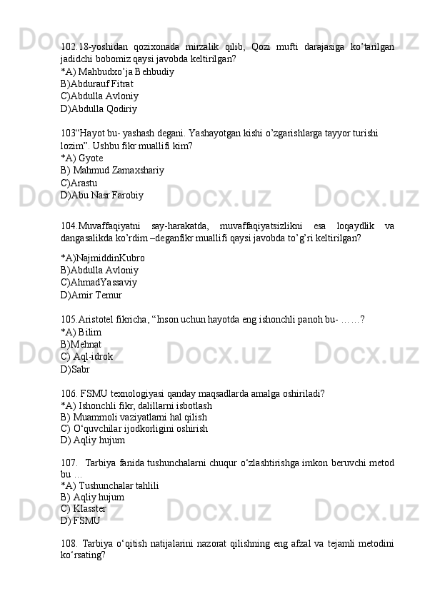 102.18-yoshidan   qozixonada   mirzalik   qilib,   Qozi   mufti   darajasiga   ko’tarilgan
jadidchi bobomiz qaysi javobda keltirilgan?
*A) Mahbudxo’ja Behbudiy
B)Abdurauf Fitrat
C)Abdulla Avloniy
D)Abdulla Qodiriy
103“Hayot bu- yashash degani. Yashayotgan kishi o’zgarishlarga tayyor turishi 
lozim”. Ushbu fikr muallifi kim?
*A) Gyote 
B) Mahmud Zamaxshariy
C)Arastu
D)Abu Nasr Farobiy
104.Muvaffaqiyatni   say-harakatda,   muvaffaqiyatsizlikni   esa   loqaydlik   va
dangasalikda ko’rdim –deganfikr muallifi qaysi javobda to’g’ri keltirilgan?
*A)NajmiddinKubro
B)Abdulla Avloniy
C)AhmadYassaviy
D)Amir Temur
105.Aristotel fikricha, “Inson uchun hayotda eng ishonchli panoh bu- ……?
*A) Bilim
B)Mehnat
C) Aql-idrok
D)Sabr
106. FSMU texnologiyasi qanday maqsadlarda amalga oshiriladi?  
*A) Ishonchli fikr, dalillarni isbotlash 
B) Muammoli vaziyatlarni hal qilish
C) O‘quvchilar ijodkorligini oshirish
D) Aqliy hujum
107.   Tarbiya fanida tushunchalarni chuqur o‘zlashtirishga imkon beruvchi metod
bu …
*A) Tushunchalar tahlili
B) Aqliy hujum
C) Klasster
D) FSMU
108. Tarbiya  o‘qitish  natijalarini   nazorat  qilishning  eng afzal   va  tejamli   metodini
ko‘rsating? 