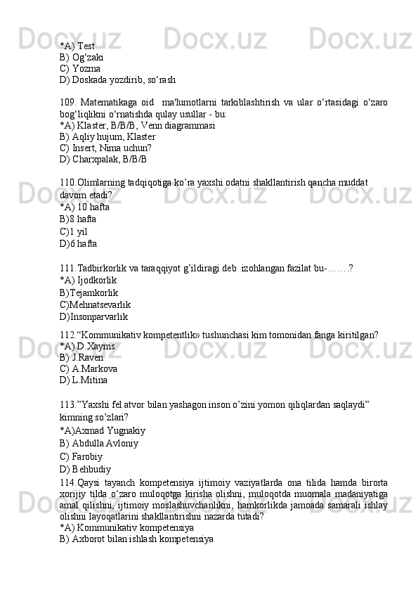 *A) Test
B) Og‘zaki
C) Yozma
D) Doskada yozdirib, so‘rash
109.   Matematikaga   oid     ma'lumotlarni   tarkiblashtirish   va   ular   o‘rtasidagi   o‘zaro
bog‘liqlikni o‘rnatishda qulay usullar - bu:
*A) Klaster, B/B/B, Venn diagrammasi
B) Aqliy hujum, Klaster
C) Insert, Nima uchun?
D) Charxpalak, B/B/B 
110.Olimlarning tadqiqotiga ko’ra yaxshi odatni shakllantirish qancha muddat 
davom etadi?
*A) 10 hafta
B)8 hafta
C)1 yil
D)6 hafta
111.Tadbirkorlik va taraqqiyot g’ildiragi deb  izohlangan fazilat bu-…….?
*A) Ijodkorlik
B)Tejamkorlik
C)Mehnatsevarlik
D)Insonparvarlik
112.“Kommunikativ kompetentlik» tushunchasi kim tomonidan fanga kiritilgan?
*A) D.Xayms
B) J.Raven
C) A.Markova
D) L.Mitina
113.”Yaxshi fel atvor bilan yashagon inson o’zini yomon qiliqlardan saqlaydi” 
kimning so’zlari? 
*A)Axmad Yugnakiy
B) Abdulla Avloniy
C) Farobiy
D) Behbudiy
114.Qaysi   tayanch   kompetensiya   ijtimoiy   vaziyatlarda   ona   tilida   hamda   birorta
xorijiy   tilda   o‘zaro   muloqotga   kirisha   olishni,   muloqotda   muomala   madaniyatiga
amal   qilishni,   ijtimoiy   moslashuvchanlikni,   hamkorlikda   jamoada   samarali   ishlay
olishni layoqatlarini shakllantirishni nazarda tutadi? 
*A) Kommunikativ kompetensiya
B) Axborot bilan ishlash kompetensiya 