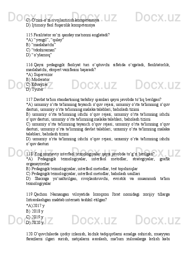 C) O‘zini-o‘zi rivojlantirish kompetensiya
D) Ijtimoiy faol fuqarolik kompetensiya
115.Fasilitator so‘zi qanday ma'nonni anglatadi?
*A) “yengil”, “qulay”
B) “maslahatchi”
C) “tekshiraman”
D) “o‘ylamoq”
116.Qaysi   pedagogik   faoliyat   turi   o‘qituvchi   sifatida   o‘rgatadi,   fasilitatorlik,
maslahatchi, ekspert vazifasini bajaradi?
*A) Supervizor
B) Moderator
C) Edvayzer
D) Tyuter
117.Davlat ta'lim standartining tarkibiy qismlari qaysi javobda to‘liq berilgan?
*A) umumiy o‘rta ta'limning tayanch o‘quv rejasi; umumiy o‘rta ta'limning o‘quv
dasturi; umumiy o‘rta ta'limning malaka talablari; baholash tizimi
B)   umumiy   o‘rta   ta'limning   ishchi   o‘quv   rejasi;   umumiy   o‘rta   ta'limning   ishchi
o‘quv dasturi; umumiy o‘rta ta'limning malaka talablari; baholash tizimi
C)   umumiy   o‘rta   ta'limning   tayanch   o‘quv   rejasi;   umumiy   o‘rta   ta'limning   o‘quv
dasturi; umumiy o‘rta ta'limning davlat talablari; umumiy o‘rta ta'limning malaka
talablari; baholash tizimi
D)   umumiy   o‘rta   ta'limning   ishchi   o‘quv   rejasi;   umumiy   o‘rta   ta'limning   ishchi
o‘quv dasturi
118. Eng ommaviy interfaol texnologiyalar qaysi javobda to‘g‘ri berilgan?
*A)   Pedagogik   texnologiyalar,   interfaol   metodlar,   strategiyalar,   grafik
organayzerlar
B) Pedagogik texnologiyalar, interfaol metodlar, test topshiriqlar
C) Pedagogik texnologiyalar, interfaol metodlar, baholash usullari
D)   Shaxsga   yo‘naltirilgan,   rivojlantiruvchi,   evristik   va   muammoli   ta'lim
texnologiyalar
119.Qachon   Namangan   viloyatida   Isxoqxon   Ibrat   nomidagi   xorijiy   tillarga
Ixtisoslashgan maktab internati tashkil etilgan? 
*A)2017 y 
B) 2018 y 
C) 2019 y
D) 2020 y
120. O‘quvchilarda   ijodiy   izlanish,   kichik   tadqiqotlarni   amalga   oshirish,   muayyan
farazlarni   ilgari   surish,   natijalarni   asoslash,   ma'lum   xulosalarga   kelish   kabi 