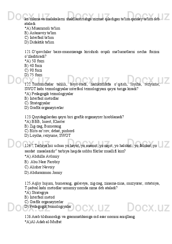 ko‘nikma va malakalarni shakllantirishga xizmat qiladigan ta'lim qanday ta'lim deb
ataladi.
*A) Muammoli ta'lim
B) An'anaviy ta'lim
C) Interfaol ta'lim
D) Didaktik ta'lim
121.O‘quvchilar   baxs-munozaraga   kirishish   orqali   ma'lumotlarni   necha   foizini
o‘zlashtiradi?
*A) 50 foizi
B) 40 foizi
C) 90 foizi
D) 75 foizi
122.Tushunchalar   tahlili,   keys-stadi,   hamkorlikda   o‘qitish,   loyiha,   rezyume,
SWOT kabi texnologiyalar interfaol texnologiyani qaysi turiga kiradi?
*A) Pedagogik texnologiyalar
B) Interfaol metodlar
C) Strategiyalar
D) Grafik organayzerlar
123.Quyidagilardan qaysi biri grafik organayzer hisoblanadi?
*A) BBB, Insert, Klaster
B) Zig-zag, Bumerang
C) Blits-so‘rov, debat, pinbord
D) Loyiha, rezyume, SWOT
124.” Tarbiya biz uchun yo hayot, yo mamot, yo najot, yo halokat , yo falokat, yo 
saodat  masalasidir” tarbiya haqida ushbu fikrlar muallifi kim? 
*A) Abdulla Avloniy
B)  Abu Nasr Farobiy 
C) Alisher Navoiy 
D) Abduraxmon Jomiy 
125.Aqliy   hujum,   bumerang,   galereya,   zig-zag,   zinama-zina,   muzyorar,   rotatsiya,
T-jadval kabi metodlar umumiy nomda nima deb ataladi?
*A) Strategiya
B) Interfaol metod
C) Grafik organayzerlar
D) Pedagogik texnologiyalar
126.Arab tilshunosligi va grammatikasiga oid asar nomini aniqllang.
*A)Al-Adab al-Mufrat 