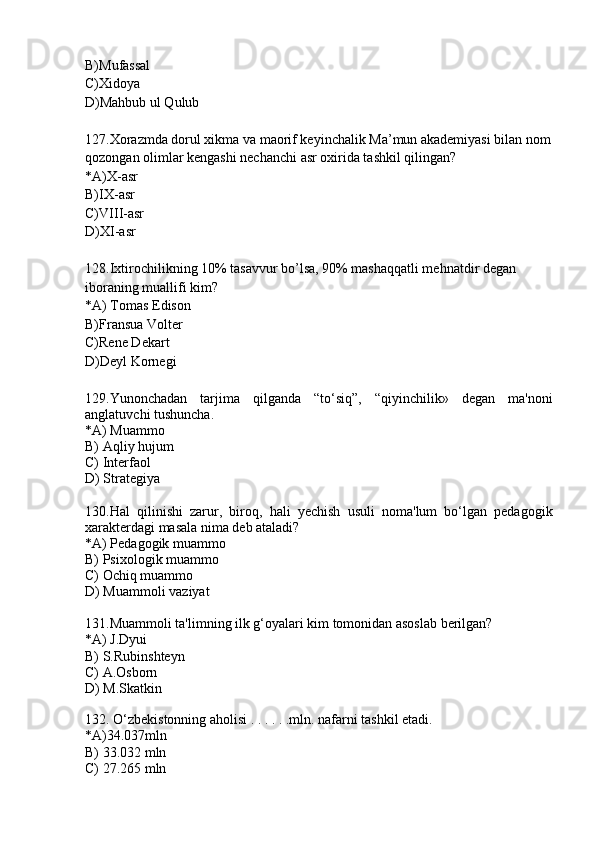 B)Mufassal
C)Xidoya
D)Mahbub ul Qulub
127.Xorazmda dorul xikma va maorif keyinchalik Ma’mun akademiyasi bilan nom
qozongan olimlar kengashi nechanchi asr oxirida tashkil qilingan?
*A)X-asr
B)IX-asr
C)VIII-asr
D)XI-asr
128.Ixtirochilikning 10% tasavvur bo’lsa, 90% mashaqqatli mehnatdir degan 
iboraning muallifi kim?
*A) Tomas Edison
B)Fransua Volter
C)Rene Dekart
D)Deyl Kornegi 
129.Yunonchadan   tarjima   qilganda   “to‘siq”,   “qiyinchilik»   degan   ma'noni
anglatuvchi tushuncha.
*A) Muammo
B) Aqliy hujum
C) Interfaol
D ) Strategiya
130.Hal   qilinishi   zarur,   biroq,   hali   yechish   usuli   noma'lum   bo‘lgan   pedagogik
xarakterdagi masala nima deb ataladi?
*A) Pedagogik muammo
B) Psixologik muammo
C) Ochiq muammo
D) Muammoli vaziyat
131.Muammoli ta'limning ilk g‘oyalari kim tomonidan asoslab berilgan?
*A) J.Dyui
B) S.Rubinshteyn
C) A.Osborn
D) M.Skatkin
 
132. O‘zbekistonning aholisi . . . . . .mln. nafarni tashkil etadi.
*A)34.037mln
B) 33.032 mln
C) 27.265 mln 