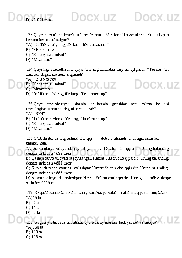 D) 40.021 mln
133.Qaysi dars o‘tish texnikasi birinchi marta Merilend Universitetida Frank Lipan
tomonidan taklif etilgan?
*A) “Juftlikda o‘ylang, fikrlang, fikr almashing”
B) “Blits-so‘rov”
C) “Konseptual jadval”
D) “Muammo”
134.Quyidagi   metodlardan   qaysi   biri   inglizchadan   tarjima   qilganda   “Tezkor,   bir
zumda» degan ma'noni anglatadi? 
*A) “Blits-so‘rov”
B) “Konseptual jadval”
C) “Muammo”
D) “Juftlikda o‘ylang, fikrlang, fikr almashing”
135.Qaysi   texnologiyani   darsda   qo‘llashda   guruhlar   soni   to‘rtta   bo‘lishi
texnologiya samaradorligini ta'minlaydi?
*A) “3X4”
B) “Juftlikda o‘ylang, fikrlang, fikr almashing”
C) “Konseptual jadval”
D) “Muammo”
136. O‘zbekistonda eng baland cho‘qqi . . .  deb nomlanadi. U dengiz sathidan . . . 
balandlikda .
*A) Surxondaryo viloyatida joylashgan Hazrat Sulton cho’qqisidir. Uning balandligi 
dengiz sathidan   4688  metr
B)  Qashqadaryo viloyatida joylashgan Hazrat Sulton cho’qqisidir. Uning balandligi 
dengiz sathidan   4688  metr
C)  Surxondaryo viloyatida joylashgan Hazrat Sulton cho’qqisidir. Uning balandligi 
dengiz sathidan   46 66 metr
D)  Buxoro viloyatida joylashgan Hazrat Sulton cho’qqisidir. Uning balandligi dengiz 
sathidan   46 66  metr
137.  Respublikamizda  nechta diniy konfessiya vakillari ahil-inoq yashamoqdalar?
*A) 16 ta
B) 20 ta
C) 15 ta
D) 22 ta
138.  Bugun yurtimizda nechtamilliy madaniy markaz faoliyat ko‘rsatmoqda?
*A) 138 ta
B) 130 ta
C) 128 ta 
