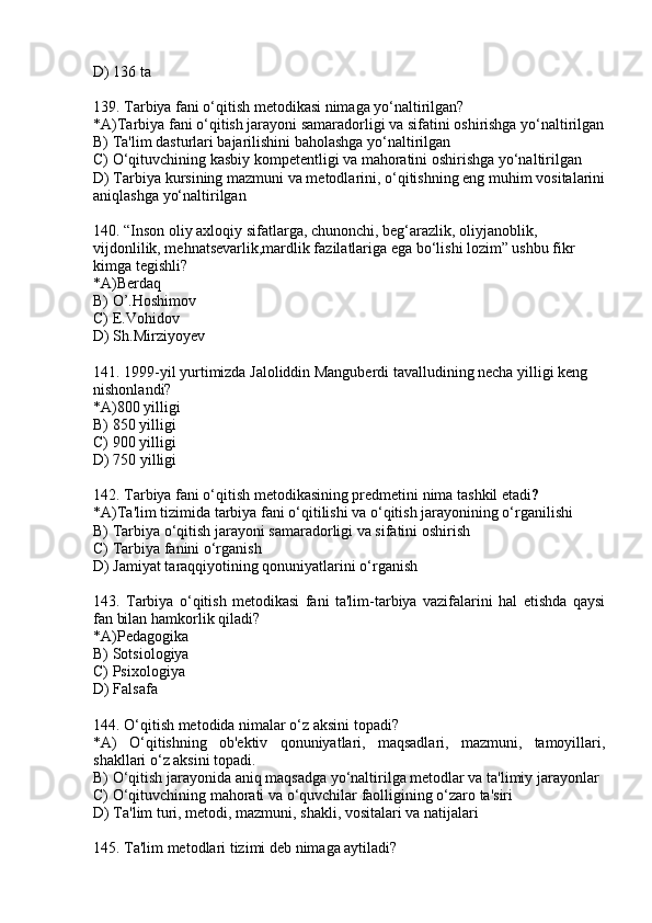D) 136 ta
139. Tarbiya fani o‘qitish metodikasi nimaga yo‘naltirilgan?
*A)Tarbiya fani o‘qitish jarayoni samaradorligi va sifatini oshirishga yo‘naltirilgan
B) Ta'lim dasturlari bajarilishini baholashga yo‘naltirilgan
C) O‘qituvchining kasbiy kompetentligi va mahoratini oshirishga yo‘naltirilgan
D) Tarbiya kursining mazmuni va metodlarini, o‘qitishning eng muhim vositalarini
aniqlashga yo‘naltirilgan
140.  “Inson oliy axloqiy sifatlarga, chunonchi, beg‘arazlik, oliyjanoblik, 
vijdonlilik, mehnatsevarlik,mardlik fazilatlariga ega bo‘lishi lozim” ushbu fikr 
kimga tegishli?
* A)Berdaq
B) O’.Hoshimov
C) E.Vohidov
D) Sh.Mirziyoyev
141.  1999-yil yurtimizda Jaloliddin Manguberdi tavalludining necha yilligi keng 
nishonlandi?
*A) 800 yilligi
B)  850 yilligi
C)  900 yilligi
D)  750 yilligi
142. Tarbiya fani o‘qitish metodikasining predmetini nima tashkil etadi ?
*A)Ta'lim tizimida tarbiya fani o‘qitilishi va o‘qitish jarayonining o‘rganilishi
B) Tarbiya o‘qitish jarayoni samaradorligi va sifatini oshirish
C) Tarbiya fanini o‘rganish
D) Jamiyat taraqqiyotining qonuniyatlarini o‘rganish 
143.   Tarbiya   o‘qitish   metodikasi   fani   ta'lim-tarbiya   vazifalarini   hal   etishda   qaysi
fan bilan hamkorlik qiladi?
*A)Pedagogika 
B) Sotsiologiya
C) Psixologiya
D) Falsafa
144. O‘qitish metodida nimalar o‘z aksini topadi?
*A)   O‘qitishning   ob'ektiv   qonuniyatlari,   maqsadlari,   mazmuni,   tamoyillari,
shakllari o‘z aksini topadi.
B) O‘qitish jarayonida aniq maqsadga yo‘naltirilga metodlar va ta'limiy jarayonlar
C) O‘qituvchining mahorati va o‘quvchilar faolligining o‘zaro ta'siri
D) Ta'lim turi, metodi, mazmuni, shakli, vositalari va natijalari
145. Ta'lim metodlari tizimi deb nimaga aytiladi? 