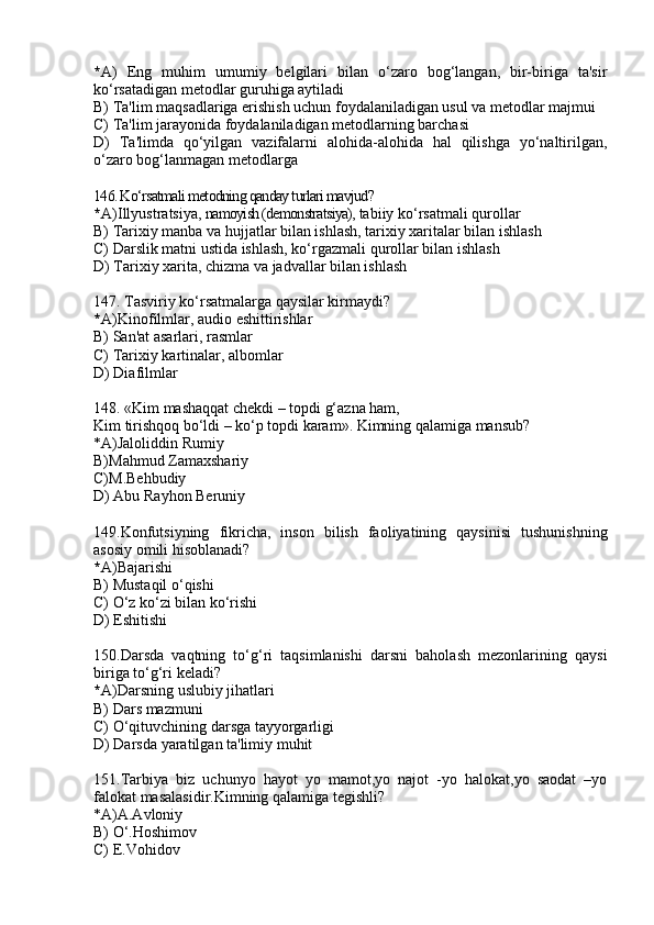 * A)   Eng   muhim   umumiy   belgilari   bilan   o‘zaro   bog‘langan,   bir-biriga   ta'sir
ko‘rsatadigan metodlar guruhiga aytiladi
B) Ta'lim maqsadlariga erishish uchun foydalaniladigan usul va metodlar majmui
C) Ta'lim jarayonida foydalaniladigan metodlarning barchasi
D)   Ta'limda   qo‘yilgan   vazifalarni   alohida-alohida   hal   qilishga   yo‘naltirilgan,
o‘zaro bog‘lanmagan metodlarga 
146. Ko‘rsatmali metodning qanday turlari mavjud?
* A)Illyustratsiya,  namoyish (demonstratsiya),  tabiiy ko‘rsatmali qurollar
B) Tarixiy manba va hujjatlar bilan ishlash, tarixiy xaritalar bilan ishlash
C) Darslik matni ustida ishlash, ko‘rgazmali qurollar bilan ishlash
D) Tarixiy xarita, chizma va jadvallar bilan ishlash
147. Tasviriy ko‘rsatmalarga qaysilar kirmaydi?
* A)Kinofilmlar, audio eshittirishlar  
B) San'at asarlari, rasmlar
C) Tarixiy kartinalar, albomlar
D) Diafilmlar
148.  «Kim mashaqqat chekdi – topdi g‘azna ham,
Kim tirishqoq bo‘ldi – ko‘p topdi karam». Kimning qalamiga mansub?
*A)Jaloliddin Rumiy
B)Mahmud Zamaxshariy
C)M.Behbudiy
D) Abu Rayhon Beruniy
149.Konfutsiyning   fikricha,   inson   bilish   faoliyatining   qaysinisi   tushunishning
asosiy omili hisoblanadi?
* A)Bajarishi 
B) Mustaqil o‘qishi
C) O‘z ko‘zi bilan ko‘rishi 
D) Eshitishi
150.Darsda   vaqtning   to‘g‘ri   taqsimlanishi   darsni   baholash   mezonlarining   qaysi
biriga to‘g‘ri keladi? 
* A)Darsning uslubiy jihatlari
B) Dars mazmuni 
C) O‘qituvchining darsga tayyorgarligi
D) Darsda yaratilgan ta'limiy muhit
151. Tarbiya   biz   uchunyo   hayot   yo   mamot,yo   najot   -yo   halokat,yo   saodat   –yo
falokat masalasidir.Kimning qalamiga tegishli?
*A)A.Avloniy
B) O‘.Hoshimov
C) E.Vohidov 