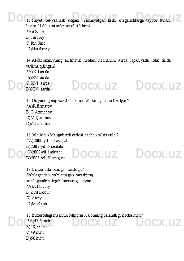13.Hayot,   bu-yashash   degani.   Yashayotgan   kishi   o’zgarishlarga   tayyor   turishi
lozim. Ushbu misralar mualllifi kim?
*A)Gyote
B)Farobiy
C)Ibn Sino
 D)Narshaxiy
14.Al-Xorazmiyning   arifmetik   risolasi   nechanchi   asrda   Ispaniyada   lotin   tilida
tarjima qilingan?
*A)XII asrda
 B)XV  asrda
C)XVI  asrda
D)XIV  asrda
15.Osiyoning eng yaxshi hakami deb kimga baho berilgan?
*A)R.Ermatov
B)O.Axmedov
C)M.Qosimov
D)A.Ismoilov
16.Jaloliddin Manguberdi ordeni qachon ta’sis etildi?
*A)2000-yil, 30-avgust
B)2003-yil, 5-sentabr 
 C)2002-yil,1-oktabr 
D)2005-yil, 31-avgust
17.Ushbu  fikr  kimga   taalluqli?  
So’zlagandan  so’zlamagan  yaxshiroq,  
so’zlagandim  tegdi  boshimga  tayoq. 
*A)A.Navoiy
B)Z.M.Bobur
C) Atoiy
 D)Mashrab
18.Buxorodagi mashhur Minorai Kalonning balandligi necha metr?
 *A)47.5 metr 
B)48,5 metr
C)49 metr
D)50 metr 