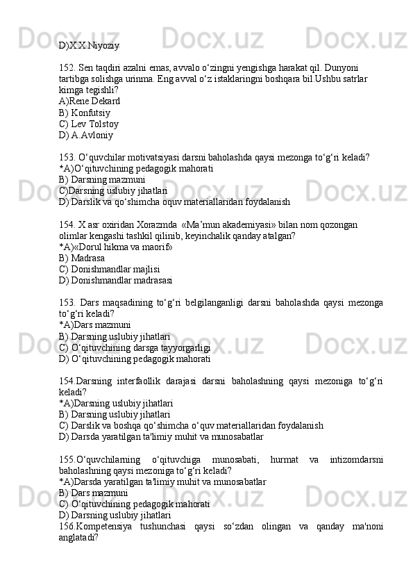 D)X.X.Niyoziy
152.  Sen taqdiri azalni emas, avvalo o‘zingni yengishga harakat qil. Dunyoni 
tartibga solishga urinma. Eng avval o‘z istaklaringni boshqara bil.Ushbu satrlar 
kimga tegishli?
A)Rene Dekard
B) Konfutsiy
C) Lev Tolstoy
D) A.Avloniy
153. O‘quvchilar motivatsiyasi darsni baholashda qaysi mezonga to‘g‘ri keladi?
* A)O‘qituvchining pedagogik mahorati
B)  Darsning mazmuni
C)Darsning uslubiy jihatlari   
D) Darslik va qo‘shimcha oquv materiallaridan foydalanish
154.  X asr oxiridan Xorazmda  «Ma’mun akademiyasi» bilan nom qozongan
olimlar kengashi tashkil qilinib, keyinchalik qanday atalgan?
*A) «Dorul hikma va maorif»
B) Madrasa
C)  Donishmandlar majlisi
D) Donishmandlar madrasasi
153.   Dars   maqsadining   to‘g‘ri   belgilanganligi   darsni   baholashda   qaysi   mezonga
to‘g‘ri keladi? 
*A)Dars mazmuni   
B) Darsning uslubiy jihatlari  
C) O‘qituvchining darsga tayyorgarligi 
D) O‘qituvchining pedagogik mahorati
154.Darsning   interfaollik   darajasi   darsni   baholashning   qaysi   mezoniga   to‘g‘ri
keladi?
*A)Darsning uslubiy jihatlari  
B) Darsning uslubiy jihatlari  
C) Darslik va boshqa qo‘shimcha o‘quv materiallaridan foydalanish
D) Darsda yaratilgan ta'limiy muhit va munosabatlar
155.O‘quvchilarning   o‘qituvchiga   munosabati,   hurmat   va   intizomdarsni
baholashning qaysi mezoniga to‘g‘ri keladi?
*A)Darsda yaratilgan ta'limiy muhit va munosabatlar   
B) Dars mazmuni
C) O‘qituvchining pedagogik mahorati
D) Darsning uslubiy jihatlari  
156.Kompetensiya   tushunchasi   qaysi   so‘zdan   olingan   va   qanday   ma'noni
anglatadi? 