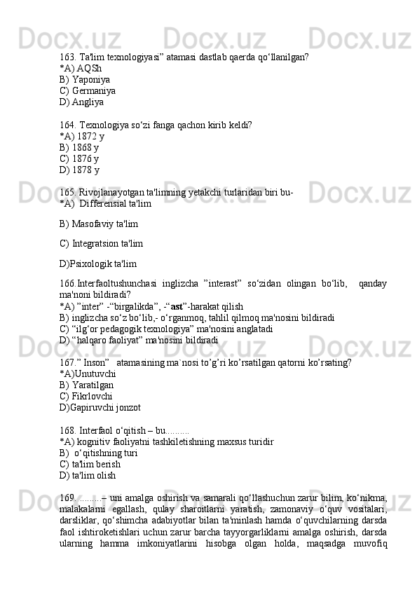 163. Ta'lim texnologiyasi” atamasi dastlab qaerda qo‘llanilgan?
*A) AQSh
B) Yaponiya
C) Germaniya
D) Angliya
164. Texnologiya so‘zi fanga qachon kirib keldi?
*A) 1872 y
B) 1868 y
C) 1876 y
D) 1878 y
165 .  Rivojlanayotgan ta'limning yetakchi turlaridan biri bu-
*A)  Differensial ta'lim
B) Masofaviy ta'lim
C) Integratsion ta'lim
D)Psixologik ta'lim
166.Interfaoltushunchasi   inglizcha   ”interast”   so‘zidan   olingan   bo‘lib,     qanday
ma'noni bildiradi?
*A) ”inter” -“birgalikda”, -“ ast ”-harakat qilish 
B) inglizcha so‘z bo‘lib,- o‘rganmoq, tahlil qilmoq ma'nosini bildiradi
C) “ilg‘or pedagogik texnologiya” ma'nosini anglatadi 
D) “halqaro faoliyat” ma'nosini bildiradi
167.” Inson”   atamasining ma`nosi to’g’ri ko’rsatilgan qatorni ko’rsating?
*A)Unutuvchi
B) Yaratilgan
C) Fikrlovchi
D)Gapiruvchi jonzot
168. Interfaol o‘qitish – bu.......... 
*A) kognitiv faoliyatni tashkiletishning maxsus turidir
B)  o‘qitishning turi
C) ta'lim berish
D) ta'lim olish
169. .........– uni amalga oshirish va samarali qo‘llashuchun zarur bilim, ko‘nikma,
malakalarni   egallash,   qulay   sharoitlarni   yaratish,   zamonaviy   o‘quv   vositalari,
darsliklar, qo‘shimcha  adabiyotlar  bilan  ta'minlash  hamda  o‘quvchilarning darsda
faol  ishtiroketishlari uchun zarur barcha tayyorgarliklarni  amalga oshirish, darsda
ularning   hamma   imkoniyatlarini   hisobga   olgan   holda,   maqsadga   muvofiq 