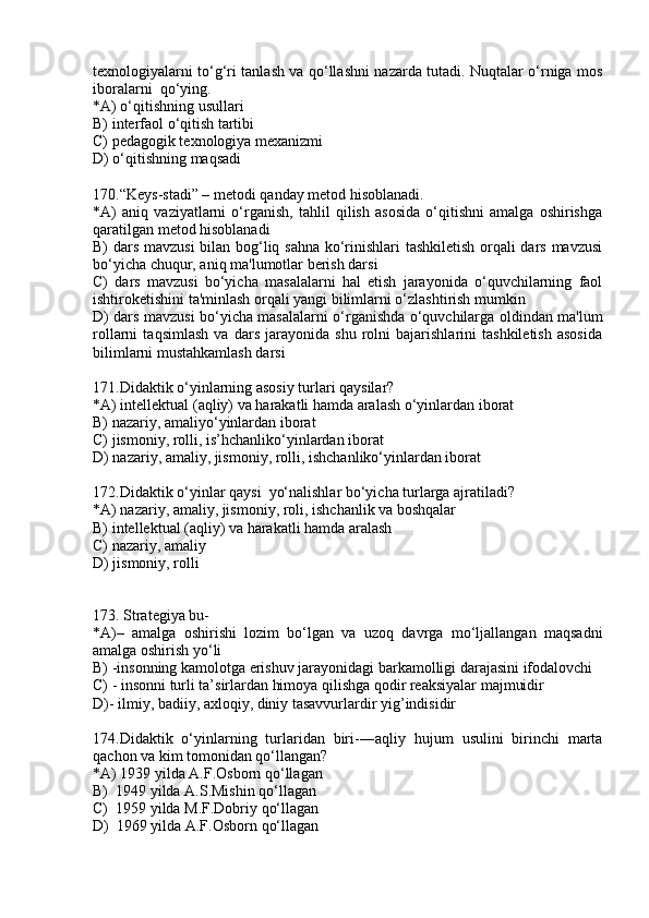texnologiyalarni to‘g‘ri tanlash va qo‘llashni nazarda tutadi. Nuqtalar o‘rniga mos
iboralarni  qo‘ying.
*A) o‘qitishning usullari
B) interfaol o‘qitish tartibi
C) pedagogik texnologiya mexanizmi
D) o‘qitishning maqsadi
170.“Keys-stadi” – metodi qanday metod hisoblanadi.
*A)   aniq   vaziyatlarni   o‘rganish,   tahlil   qilish   asosida   o‘qitishni   amalga   oshirishga
qaratilgan metod hisoblanadi
B) dars mavzusi  bilan bog‘liq sahna ko‘rinishlari tashkiletish orqali dars mavzusi
bo‘yicha chuqur, aniq ma'lumotlar berish darsi
C)   dars   mavzusi   bo‘yicha   masalalarni   hal   etish   jarayonida   o‘quvchilarning   faol
ishtiroketishini ta'minlash orqali yangi bilimlarni o‘zlashtirish mumkin
D) dars mavzusi bo‘yicha masalalarni o‘rganishda o‘quvchilarga oldindan ma'lum
rollarni   taqsimlash   va   dars   jarayonida   shu   rolni   bajarishlarini   tashkiletish   asosida
bilimlarni mustahkamlash darsi
171.Didaktik o‘yinlarning asosiy turlari qaysilar?
*A) intellektual (aqliy) va harakatli hamda aralash o‘yinlardan iborat
B) nazariy, amaliyo‘yinlardan iborat 
C) jismoniy, rolli, is’hchanliko‘yinlardan iborat
D) nazariy, amaliy, jismoniy, rolli, ishchanliko‘yinlardan iborat
172.Didaktik o‘yinlar qaysi  yo‘nalishlar bo‘yicha turlarga ajratiladi?
*A) nazariy, amaliy, jismoniy, roli, ishchanlik va boshqalar
B) intellektual (aqliy) va harakatli hamda aralash
C) nazariy, amaliy
D) jismoniy, rolli
173.  Strategiya bu-
*A) –   amalga   oshirishi   lozim   bo‘lgan   va   uzoq   davrga   mo‘ljallangan   maqsadni
amalga oshirish yo‘li
B)  -i nsonning kamolotga erishuv jarayonidagi barkamolligi darajasini ifodalovchi
C)  - insonni turli ta’sirlardan himoya qilishga qodir reaksiyalar majmuidir
D)-  ilmiy, badiiy, axloqiy, diniy tasavvurlardir yig’indisidir
174.Didaktik   o‘yinlarning   turlaridan   biri- ― aqliy   hujum   usulini   birinchi   marta
qachon va kim tomonidan qo‘llangan?
*A) 1939 yilda A.F.Osborn qo‘llagan
B)  1949 yilda A.S.Mishin qo‘llagan
C)  1959 yilda M.F.Dobriy qo‘llagan
D)  1969 yilda A.F.Osborn qo‘llagan 
