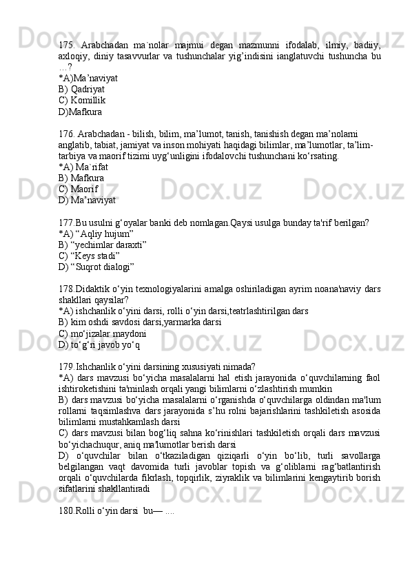 175.   A rabchadan   ma`nolar   majmui   degan   mazmunni   ifodalab,   ilmiy,   badiiy,
axloqiy,   diniy   tasavvurlar   va   tushunchalar   yig’indisini   ianglatuvchi   tushuncha   bu
…?
* A) Ma’naviyat
B)  Qadriyat
C)  Komillik
D)Mafkura
176. Arabchadan - bilish, bilim, ma’lumot, tanish, tanishish degan ma’nolarni 
anglatib, tabiat, jamiyat va inson mohiyati haqidagi bilimlar, ma’lumotlar, ta’lim- 
tarbiya va maorif tizimi uyg‘unligini ifodalovchi tushunchani ko‘rsating.
* A) Ma`rifat
B)  Mafkura
C) Maorif
D) Ma’naviyat
177.Bu usulni g‘oyalar banki deb nomlagan.Qaysi usulga bunday ta'rif berilgan?
*A) “Aqliy hujum”
B) “yechimlar daraxti”
C) “Keys stadi”
D) “Suqrot dialogi”
178.Didaktik o‘yin texnologiyalarini amalga oshiriladigan ayrim noana'naviy dars
shakllari qaysilar? 
*A) ishchanlik o‘yini darsi, rolli o‘yin darsi,teatrlashtirilgan dars
B)  kim oshdi savdosi darsi, yarmarka darsi
C) mo‘jizalar maydoni
D) to‘g‘ri javob yo‘q
179.Ishchanlik o‘yini darsining xususiyati nimada?
*A)   dars   mavzusi   bo‘yicha   masalalarni   hal   etish   jarayonida   o‘quvchilarning   faol
ishtiroketishini ta'minlash orqali yangi bilimlarni o‘zlashtirish mumkin
B) dars mavzusi bo‘yicha masalalarni o‘rganishda o‘quvchilarga oldindan ma'lum
rollarni   taqsimlashva   dars   jarayonida   s’hu   rolni   bajarishlarini   tashkiletish   asosida
bilimlarni mustahkamlash darsi
C) dars mavzusi  bilan bog‘liq sahna ko‘rinishlari tashkiletish orqali dars mavzusi
bo‘yichachuqur, aniq ma'lumotlar berish darsi
D)   o‘quvchilar   bilan   o‘tkaziladigan   qiziqarli   o‘yin   bo‘lib,   turli   savollarga
belgilangan   vaqt   davomida   turli   javoblar   topish   va   g‘oliblarni   rag‘batlantirish
orqali  o‘quvchilarda fikrlash, topqirlik, ziyraklik va bilimlarini kengaytirib borish
sifatlarini shakllantiradi
180.Rolli o‘yin darsi  bu— .... 