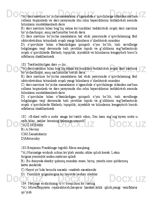 *A) dars mavzusi bo‘yicha masalalarni o‘rganishda o‘quvchilarga oldindan ma'lum
rollarni   taqsimlash   va   dars   jarayonida   shu   rolni   bajarishlarini   tashkiletish   asosida
bilimlarni mustahkamlash darsi
B) dars mavzusi  bilan bog‘liq sahna ko‘rinishlari tashkiletish orqali dars mavzusi
bo‘yichachuqur, aniq ma'lumotlar berish darsi.
C)   dars   mavzusi   bo‘yicha   masalalarni   hal   etish   jarayonida   o‘quvchilarning   faol
ishtiroketishini ta'minlash orqali yangi bilimlarni o‘zlashtirish mumkin
D)   o‘quvchilar   bilan   o‘tkaziladigan   qiziqarli   o‘yin   bo‘lib,   turli   savollarga
belgilangan   vaqt   davomida   turli   javoblar   topish   va   g‘oliblarni   rag‘batlantirish
orqali o‘quvchilarda fikrlash, topqirlik, ziyraklik va bilimlarini kengaytirib boris’h
sifatlarini shakllantiradi. 
181.Teatrlashtirilgan dars — bu...
*A) dars mavzusi bilan bog‘liq sahna ko‘rinishlari tashkiletish orqali dars mavzusi
bo‘yichachuqur, aniq ma'lumotlar berish darsi.
B)   dars   mavzusi   bo‘yicha   masalalarni   hal   etish   jarayonida   o‘quvchilarning   faol
ishtiroketishini ta'minlash orqali yangi bilimlarni o‘zlashtirish mumkin
C) dars mavzusi bo‘yicha masalalarni o‘rganishda o‘quvchilarga oldindan ma'lum
rollarni   taqsimlash   va   dars   jarayonida   shu   rolni   bajarishlarini   tashkiletish   asosida
bilimlarni mustahkamlash darsi
D)   o‘quvchilar   bilan   o‘tkaziladigan   qiziqarli   o‘yin   bo‘lib,   turli   savollarga
belgilangan   vaqt   davomida   turli   javoblar   topish   va   g‘oliblarni   rag‘batlantirish
orqali  o‘quvchilarda fikrlash, topqirlik, ziyraklik va bilimlarini kengaytirib borish
sifatlarini shakllantiradi. 
182.   «Behad   vafo-u   mehr   sanga   ko‘rsatib   edim,   Sen   ham   sog‘ing‘aysen   mehr-u
vafo bila», satrlar  kimning qalamiga mansub?
*A) Z.M Bobur
B) A.Navoiy 
C)M.Zamahshariy
D)Moturudiy
183. Benjamin Franklinga tegishli fikrni aniqlang.
*A) Hurmatga erishish uchun ko‘plab yaxshi ishlar qilish kerak. Lekin
birgina yomonlik undan mahrum qiladi
B)  Bu dunyoda abadiy qolmoq mumkin emas, biroq  yaxshi nom qoldirmoq
katta saodatdir
C) Hayot yo‘lida birinchi masala –maktab masalasidir
D)  Yaxshilik qilganlargina bu hayotda yashay oladilar
184.   Natijaga erishishning to‘rt bosqichini ko’rsating
*A)   Muvaffaqiyatni   rejalashtirish,barqaror   harakat,tahlil   qilish,yangi   vazifalarni
qo’yish  