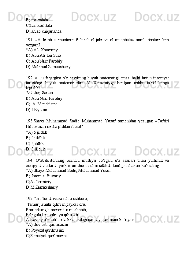 B) maktabda
C)hamkorlikda
D)ishlab chiqarishda
191.   «Al-kitob   al-muxtasar   fi   hisob   al-jabr   va   al-muqobala»   nomli   risolani   kim
yozgan?
*A) AL Xorazmiy 
B) Abu Ali Ibn Sino
C) Abu Nasr Farobiy
D) Mahmud Zamaxshariy
192.   «…u  faqatgina  o‘z  davrining  buyuk  matematigi  emas,   balki   butun  insoniyat
tarixidagi   buyuk   matematikdir»   Al   Xorazmiyga   berilgan   ushbu   ta`rif   kimga
tegishli?
*A)    Jorj Sarton  
B) Abu Nasr Farobiy
C)  A .Mendeleev
D) I.Nyuton
193.Shayx   Muhammad   Sodiq   Muhammad   Yusuf   tomonidan   yozilgan   «Tafsiri
Hilol» asari necha jilddan iborat?
*A) 6 jildlik 
B) 4 jildlik
C) 5jildlik
D) 8 jildlik
194.   O‘zbekistonning   birinchi   muftiysi   bo‘lgan,   o‘z   asarlari   bilan   yurtimiz   va
xorijiy davlatlarda yirik islomshunos olim sifatida tanilgan shaxsni ko‘rsating.
*A) Shayx Muhammad Sodiq Muhammad Yusuf 
B) Imom al Buxoriy
C)At Termiziy
D)M.Zamaxshariy
195. “Bo‘lur darvoza ichra oshkoro,
 Temur jismiki qilmish paykar oro.
Erur odamg‘a monand-u mushobih,
Eshigida temurdin yo qilib zih! 
A.Navoiy o’z satrlarida kelajakdagi qanday qurilmani ko`rgan?
*A) Suv osti qurilmasini 
B) Poyezd qurilmasini
C)Samalyot qurilmasini 