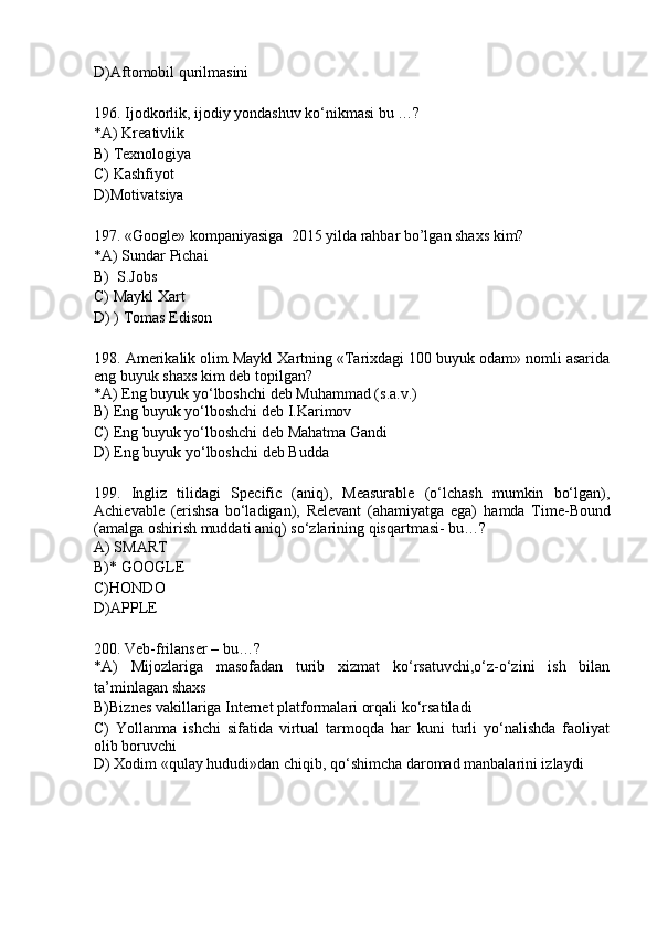 D)Aftomobil qurilmasini 
196. Ijodkorlik, ijodiy yondashuv ko‘nikmasi bu …?
*A) Kreativlik 
B) Texnologiya
C) Kashfiyot
D)Motivatsiya
197. «Google» kompaniyasiga  2015 yilda rahbar bo’lgan shaxs kim?
*A) Sundar Pichai 
B)  S.Jobs
C) Maykl Xart
D) ) Tomas Edison
198. Amerikalik olim Maykl Xartning «Tarixdagi 100 buyuk odam» nomli asarida
eng buyuk shaxs kim deb topilgan?
*A) Eng buyuk yo‘lboshchi deb Muhammad (s.a.v.) 
B) Eng buyuk yo‘lboshchi deb I.Karimov
C) Eng buyuk yo‘lboshchi deb Mahatma Gandi
D) Eng buyuk yo‘lboshchi deb Budda
199.   Ingliz   tilidagi   Specific   (aniq),   Measurable   (o‘lchash   mumkin   bo‘lgan),
Achievable   (erishsa   bo‘ladigan),   Relevant   (ahamiyatga   ega)   hamda   Time-Bound
(amalga oshirish muddati aniq)  so‘zlarining qisqartmasi- bu…?
A) SMART 
B)* GOOGLE
C)HONDO
D)APPLE
200. Veb-frilanser – bu…?
*A)   Mijozlariga   masofadan   turib   xizmat   ko‘rsatuvchi,o‘z-o‘zini   ish   bilan
ta’minlagan shaxs
B) Biznes vakillariga Internet platformalari orqali ko‘rsatiladi
C)   Yollanma   ishchi   sifatida   virtual   tarmoqda   har   kuni   turli   yo‘nalishda   faoliyat
olib boruvchi
D) Xodim «qulay hududi»dan chiqib, qo‘shimcha daromad manbalarini izlaydi 