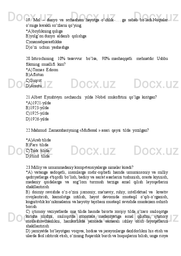 19.   Mol   –   dunyo   va   serhasham   hayotga   o’chlik   …..ga   sabab   bo’ladi.Nuqtalar
o‘rniga kerakli so‘zlarni qo‘ying.
*A)boylikning quliga
B)yolg’on dunyo  aldanib  qolishga
C)mansabparastlikka
D)o’zi  uchun  yashashga
20.Ixtirochining     10%   tasavvur     bo’lsa,     90%   mashaqqatli     mehnatdir.   Ushbu
fikrning  muallifi  kim?
*A)Tomas  Edison
B)Aflotun
C)Suqrot
D)Arastu
21.Albert  Eynshteyn  nechanchi   yilda  Nobel  mukofotini  qo’lga  kiritgan?
*A)1921-yilda
B)1923-yilda
C)1925-yilda
D)1926-yilda
22.Mahmud  Zamaxshariyning «Mufassal » asari  qaysi  tilda  yozilgan?
*A)Arab tilida
B)Fars  tilida
C)Turk  tilida
D)Hind  tilida
23. Milliy va umummadaniy kompetensiyalarga nimalar kiradi?
*A)   vatanga   sadoqatli,   insonlarga   mehr-oqibatli   hamda   umuminsoniy   va   milliy
qadriyatlarga e'tiqodli bo‘lish, badiiy va san'at asarlarini tushunish, orasta kiyinish,
madaniy   qoidalarga   va   sog‘lom   turmush   tarziga   amal   qilish   la yo qatlarini
shakllantirish
B)   doimiy   ravishda   o‘z-o‘zini   jismoniy,   ma'naviy,   ruhiy,   intellektual   va     kreativ
rivojlantirish,   kamolotga   intilish,   hayot   davomida   mustaqil   o‘qib-o‘rganish,
kognitivlik ko‘nikmalarini va hayotiy tajribani mustaqil ravishda muntazam oshirib
borish
C)   ijtimoiy   vaziyatlarda   ona   tilida   hamda   birorta   xorijiy   tilda   o‘zaro   muloqotga
kirisha   olishni,   muloqotda   muomala   madaniyatiga   amal   qilishni,   ijtimoiy
moslashuvchanlikni,   hamkorlikda   jamoada   samarali   ishlay   olish   layoqatlarini
shakllantirish
D) jamiyatda bo‘layotgan voqyea, hodisa va jarayonlarga daxldorlikni his etish va
ularda faol ishtirok etish, o‘zining fuqarolik burch va huquqlarini bilish, unga rioya 