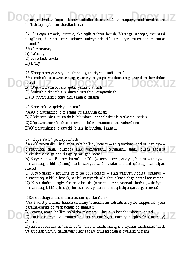qilish, mehnat vafuqarolik munosabatlarida muomala va huquqiy madaniyatga ega
bo‘lish layoqatlarini shakllantirish
24.   Shaxsga   axloqiy,   estetik,   ekologik   tarbiya   berish,   Vatanga   sadoqat,   mehnatni
ulug‘lash,   do‘stona   munosabatni   tarbiyalash   sifatlari   qaysi   maqsadda   e'tiborga
olinadi?
*A) Tarbiyaviy 
B) Ta'limiy
C) Rivojlantiruvchi
D) Ilmiy
25.Kompetensiyaviy yondashuvning asosiy maqsadi nima? 
*A)   maktab   bitiruvchisining   ijtimoiy   hayotga   moslashishiga   yordam   berishdan
iborat
B) O‘quvchilarni kreativ qobiliyatini o‘stirish
C) Maktab bitiruvchisini dunyo qarashini kengaytirish 
D) O‘quvchilarni ijodiy fikrlashga o‘rgatish
26.Konstruktiv  qobiliyat  nima?
*A)O’qituvchining  o’z  ishini  rejalashtira olishi.
B)O’qituvchining  murakkab  bilimlarni  soddalashtirib  yetkazib  berishi.
C)O’qituvchining boshqa  odamlar   bilan  munosabatni  yakunlashi
D)O’qituvchining  o’quvchi  bilan  individual  ishlashi
27.“Keys-stadi” qanday metod? 
*A) «Keys-stadi» - inglizcha so‘z bo‘lib, («case» – aniq vaziyat, hodisa, «study» –
o‘rganmoq,   tahlil   qilmoq)   aniq   vaziyatlarni   o‘rganish,   tahlil   qilish   asosida
o‘qitishni amalga oshirishga qaratilgan metod
B) Keys-stadi» - fransuzcha so‘z bo‘lib, («case» – aniq vaziyat, hodisa, «study» –
o‘rganmoq,   tahlil   qilmoq),   turli   vaziyat   va   hodisalarni   tahlil   qilishga   qaratilgan
metod
C)   Keys-stadi»   -   lotincha   so‘z   bo‘lib,   («case»   –   aniq   vaziyat,   hodisa,   «study»   –
o‘rganmoq, tahlil qilmoq), har hil vaziyatda o‘qishni o‘rganishga qaratilgan metod 
D)   Keys-stadi»   -   inglizcha   so‘z   bo‘lib,   («case»   –  aniq   vaziyat,   hodisa,   «study»   –
o‘rganmoq, tahlil qilmoq),  turlicha vaziyatlarni hosil qilishga qaratilgan metod
 28 . Venn diagrammasi nima uchun  qo‘llaniladi?
*A) 2 va 3 jihatlarni hamda umumiy tomonlarini solishtirish yoki taqqoslash yoki
qarama-qarshi qo‘yish uchun qo‘llaniladi
B) mavzu, matn, bo‘lim bo‘yicha izlanuvchilikni olib borish imkonini beradi 
C)   toifa-xususiyat   va   munosabatlarni   muhimligini   namoyon   qiluvchi   (umumiy)
alomat
D) axborot xaritasini tuzish yo‘li- barcha tuzilmaning mohiyatini markazlashtirish
va aniqlash uchun  qandaydir biror asosiy omil atrofida g‘oyalarni yig‘ish 