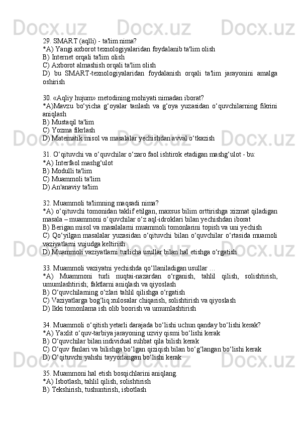29. SMART (aqlli) - ta'lim nima?
*A) Yangi axborot texnologiyalaridan foydalanib ta'lim olish
B) Internet orqali ta'lim olish
C) Axborot almashish orqali ta'lim olish
D)   bu   SMART-texnologiyalaridan   foydalanish   orqali   ta'lim   jarayonini   amalga
oshirish
30. «Aqliy hujum» metodining mohiyati nimadan iborat?
*A)Mavzu   bo‘yicha   g‘oyalar   tanlash   va   g‘oya   yuzasidan   o‘quvchilarning   fikrini
aniqlash
B) Mustaqil ta'lim
C) Yozma fikrlash
D) Matematik misol va masalalar yechishdan avval o‘tkazish
31. O‘qituvchi va o‘quvchilar o‘zaro faol ishtirok etadigan mashg‘ulot - bu:
*A) Interfaol mashg‘ulot 
B) Modulli ta'lim
C) Muammoli ta'lim
D) An'anaviy ta'lim
32. Muammoli ta'limning maqsadi nima?  
*A) o‘qituvchi tomonidan taklif etilgan, maxsus bilim orttirishga xizmat qiladigan
masala – muammoni o‘quvchilar o‘z aql-idroklari bilan yechishdan iborat
B) Berigan misol va masalalarni muammoli tomonlarini topish va uni yechish
C) Qo‘yilgan masalalar  yuzasidan o‘qituvchi  bilan o‘quvchilar o‘rtasida muamoli
vaziyatlarni vujudga keltirish
D) Muammoli vaziyatlarni turlicha usullar bilan hal etishga o‘rgatish
33. Muammoli vaziyatni yechishda qo‘llaniladigan usullar …
*A)   Muammoni   turli   nuqtai-nazardan   o‘rganish,   tahlil   qilish,   solishtirish,
umumlashtirish; faktlarni aniqlash va qiyoslash
B) O‘quvchilarning o‘zlari tahlil qilishga o‘rgatish
C) Vaziyatlarga bog‘liq xulosalar chiqarish, solishtirish va qiyoslash
D) Ikki tomonlama ish olib boorish va umumlashtirish 
34. Muammoli o‘qitish yetarli darajada bo‘lishi uchun qanday bo‘lishi kerak?
*A) Yaxlit o‘quv-tarbiya jarayoning uzviy qismi bo‘lishi kerak
B) O‘quvchilar bilan individual suhbat qila bilish kerak
C) O‘quv fanlari va bilishga bo‘lgan qiziqish bilan bo‘g‘langan bo‘lishi kerak
D) O‘qituvchi yahshi tayyorlangan bo‘lishi kerak
35. Muammoni hal etish bosqichlarini aniqlang.
*A) Isbotlash, tahlil qilish, solishtirish
B) Tekshirish, tushuntirish, isbotlash 