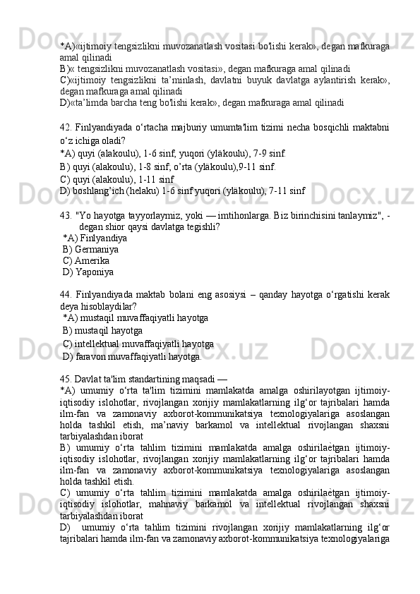 * A ) «ijtimoiy tengsizlikni muvozanatlash vositasi bo'lishi kerak», degan mafkuraga
amal qilinadi
B ) «  tengsizlikni muvoz anatlash vositasi », degan mafkuraga amal qilinadi
C ) «ijtimoiy   tengsizlikni   ta’minlash,   davlatni   buyuk   davlatga   aylantirish   kerak»,
degan mafkuraga amal qilinadi
D ) « ta’limda barcha teng  bo'lishi kerak», degan mafkuraga amal qilinadi
42 .   Finlyandiyada o‘rtacha majburiy umumta'lim tizimi necha bosqichli  maktabni
o‘z ichiga oladi ?
* A )  quyi (alakoulu), 1-6 sinf; yuqori (yläkoulu), 7-9 sinf.
B )  quyi (alakoulu), 1-8 sinf; o’rta (yläkoulu),9-11 sinf.
C )  quyi (alakoulu), 1-11 sinf
D )  boshlang’ich (helaku) 1-6 sinf yuqori (yläkoulu), 7-11 sinf
43 .  "Yo hayotga tayyorlaymiz, yoki — imtihonlarga. Biz birinchisini tanlaymiz", -
degan shior qays i  davlatga tegishli ?
 * A )  Finlyandiya
  B )  Germaniya
  C )  Amerika
  D ) Yaponiya
44 .   Finlyandiyada   maktab   bolani   eng   asosiysi   –   qanday   hayotga   o‘rgatishi   kerak
deya hisoblaydi lar ?
 * A )  mustaqil muvaffaqiyatli hayotga
  B )  mustaqil hayotga
  C )  intellektual muvaffaqiyatli hayotga
 D )  faravon muvaffaqiyatli hayotga .
45 . Davlat ta'lim standartining maqsadi —  
* A )   umumiy   o‘rta   ta'lim   tizimini   mamlakatda   amalga   oshirilayotgan   ijtimoiy-
iqtisodiy   islohotlar,   rivojlangan   xorijiy   mamlakatlarning   ilg‘or   tajribalari   hamda
ilm-fan   va   zamonaviy   axborot-kommunikatsiya   texnologiyalariga   asoslangan
holda   tashkil   etish,   ma’naviy   barkamol   va   intellektual   rivojlangan   shaxsni
tarbiyalashdan iborat
B )   umumiy   o‘rta   tahlim   tizimini   mamlakatda   amalga   oshirilaѐVtgan   ijtimoiy-
iqtisodiy   islohotlar,   rivojlangan   xorijiy   mamlakatlarning   ilg‘or   tajribalari   hamda
ilm-fan   va   zamonaviy   axborot-kommunikatsiya   texnologiyalariga   asoslangan
holda tashkil etish.
C )   umumiy   o‘rta   tahlim   tizimini   mamlakatda   amalga   oshirila
ѐVtgan   ijtimoiy-
iqtisodiy   islohotlar,   mahnaviy   barkamol   va   intellektual   rivojlangan   shaxsni
tarbiyalashdan iborat
D )     umumiy   o‘rta   tahlim   tizimini   rivojlangan   xorijiy   mamlakatlarning   ilg‘or
tajribalari hamda ilm-fan va zamonaviy axborot-kommunikatsiya texnologiyalariga 