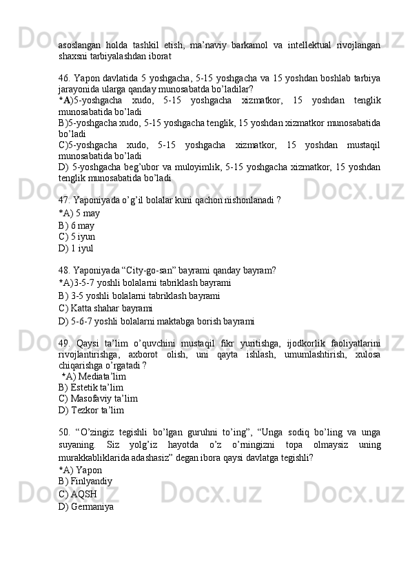 asoslangan   holda   tashkil   etish,   ma’naviy   barkamol   va   intellektual   rivojlangan
shaxsni tarbiyalashdan iborat
46. Yapon davlatida 5 yoshgacha,   5-15 yoshgacha va 15 yoshdan boshlab tarbiya
jarayonida ularga qanday munosabatda bo’ladilar?
*A )5-yoshgacha   xudo,   5-15   yoshgacha   xizmatkor,   15   yoshdan   tenglik
munosabatida bo’ladi
B )5-yoshgacha xudo, 5-15 yoshgacha tenglik, 15 yoshdan xizmatkor munosabatida
bo’ladi
C )5-yoshgacha   xudo,   5-15   yoshgacha   xizmatkor,   15   yoshdan   mustaqil
munosabatida bo’ladi  
D ) 5-yoshgacha  beg’ubor  va muloyimlik, 5-15 yoshgacha xizmatkor, 15 yoshdan
tenglik munosabatida bo’ladi
47 .  Yaponiyada o’g’il bolalar kuni qachon nishonlanadi  ?
* A ) 5 may
B ) 6 may
C )  5 iyun
D)   1 iyul
48 .  Yaponiyada “City-go-san” bayrami qanday bayram ?
* A) 3-5-7 yoshli bolalarni tabriklash bayrami
B )  3-5 yoshli bolalarni tabriklash bayrami
C )  Katta sha h ar bayrami
D )  5-6-7 yoshli bolalarni maktabga borish bayrami
49 .   Qaysi   ta’lim   o’quvchini   mustaqil   fikr   yuritishga,   ijodkorlik   faoliyatlarini
rivojlantirishga,   axborot   olish,   uni   qayta   ishlash,   umumlashtirish,   xulosa
chiqarishga o’rgatadi ?
  * A)  Mediata’lim
B)  Estetik ta’lim
C)  Masofaviy ta’lim
D ) Tezkor ta’lim
50 .   “O’zingiz   tegishli   bo’lgan   guruhni   to’ing”,   “Unga   sodiq   bo’ling   va   unga
suyaning.   Siz   yolg’iz   hayotda   o’z   o’rningizni   to p a   olmaysiz   uning
murakkabliklarida adashasiz” degan ibora qaysi davlatga tegishli ?
* A )  Yapon
B )  Finl y andiy
C )  AQSH
D ) Germaniya
  