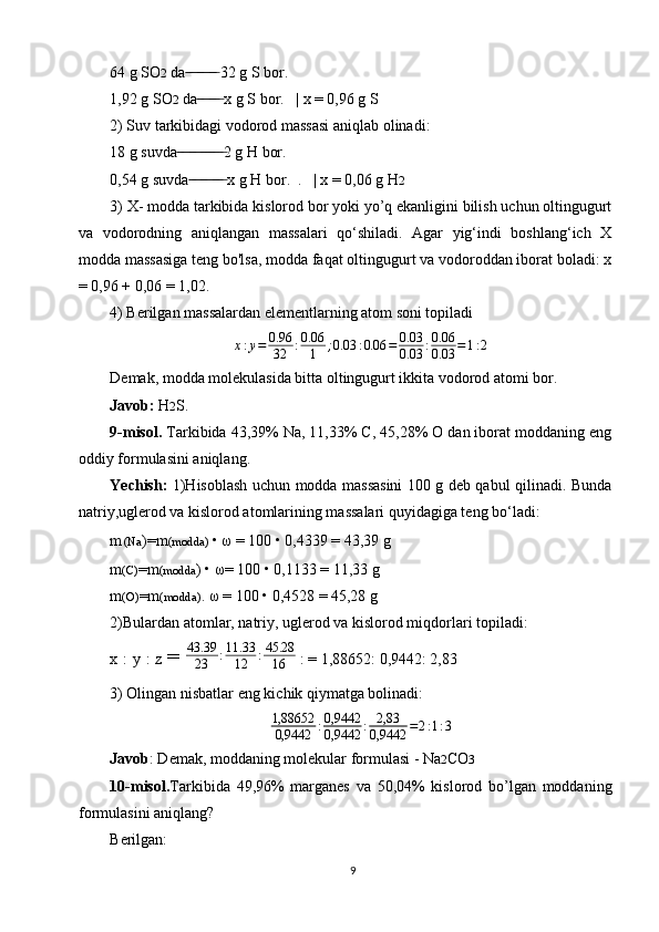 64 g SO 2  da  32 g S bor. ̶̶ ̶ ̶ ̶̶ ̶ ̶ ̶̶ ̶
1,92 g SO 2  da  x g S bor.   | x = 0,96 g S	
 ̶̶ ̶ ̶ ̶̶ ̶ ̶
2) Suv tarkibidagi vodorod massasi aniqlab olinadi:
18 g suvda 2 g H bor.	
 ̶̶ ̶ ̶ ̶̶ ̶ ̶ ̶̶ ̶ ̶̶ ̶ ̶ ̶
0,54 g suvda  x g H bor.  .   | x = 0,06 g H	
 ̶̶ ̶ ̶ ̶̶ ̶ ̶ ̶̶ ̶ ̶ 2
3) X- modda tarkibida kislorod bor yoki yo’q ekanligini bilish uchun oltingugurt
va   vodorodning   aniqlangan   massalari   qo‘shiladi.   Agar   yig‘indi   boshlang‘ich   X
modda massasiga teng bo'lsa, modda faqat oltingugurt va vodoroddan iborat boladi: x
= 0,96 + 0,06 = 1,02.
4) Berilgan massalardan elementlarning atom soni topiladi
x : y = 0.96
32 : 0.06
1 ; 0.03 : 0.06 = 0.03
0.03 : 0.06
0.03 = 1 : 2
Demak, modda molekulasida bitta oltingugurt ikkita vodorod atomi bor.
Javob:  H 2 S.
9-misol.  Tarkibida 43,39% Na, 11,33% C, 45,28% О dan iborat moddaning eng
oddiy formulasini aniqlang.
Yechish:   1)Hisoblash uchun modda massasini 100 g deb qabul qilinadi. Bunda
natriy,uglerod va kislorod atomlarining massalari quyidagiga teng bo‘ladi:
m (Na )=m (modda)  • ω = 100 • 0,4339 = 43,39 g
m (C) =m (modda ) • ω= 100 • 0,1133 = 11,33 g
m (O) =m (modda) . ω = 100 • 0,4528 = 45,28 g
2)Bulardan atomlar, natriy, uglerod va kislorod miqdorlari topiladi:
x : y : z  = 
43.39
23	:11.33
12	:45.28
16  : = 1,88652: 0,9442: 2,83
3) Olingan nisbatlar eng kichik qiymatga bolinadi:
1,88652
0,9442 : 0,9442
0,9442 : 2,83
0,9442 = 2 : 1 : 3
Javob : Demak, moddaning molekular formulasi - Na 2 CO 3
10-misol. Tarkibida   49,96%   marganes   va   50,04%   kislorod   bo’lgan   moddaning
formulasini aniqlang?
Berilgan:
9 