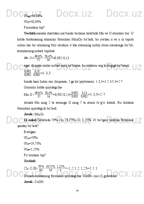 W
Mn =49,96%
W
O =50,04%
Formulani top?
Yechish: masala shartidan ma’lumki birikma tarkibida Mn va О atomlari bor. U
holda   birikmaning   taxminiy   formulasi   MnxOy   bo’ladi,   bu   yerdan   x   va   у   ni   topish
uchun  har   bir  atomning  foiz  ulushini  o’sha  atomning  nisbiy   atom   massasiga  bo’lib,
atomlarning nisbati topiladi:
Mn : O = 49,6 %
55 : 50,4 %
16 =0,902:0,13
agar chiqqan sonlar nisbati aniq bo’lmasa, bu sonlarni eng kichigiga bo’lamiz
0,902
0,902 :
  3,13
0,902 =1:3,5
bunda ham butun son chiqmasa, 2 ga ko’paytiramiz. 1:3,5=1∙ 2:3,5	∙ 3=2:7
Umumiy holda quyidagicha
Mn:O 	
¿49,6	%	
55	:50,4	%	
16 =0,902:0,13= 0,902
0,902 :
  3,13
0,902 =1:3,5=2:7
demak   Mn   ning   2   ta   atomiga   O   ning   7   ta   atomi   to’g’ri   keladi.   Bu   birikma
formulasi quyidagich bo’ladi:
Javob:  Mn
2 O
7
11-misol. Tarkibida   79%-Cu,   19,75%   -O,   1,25%   -H   bo’lgan   birikma   formulasi
qanday bo’ladi?
Berilgan:
W
Cu =79%
W
O =19,75%
W
H =1,25%
Fo’rmulani top?
Yechish:
Cu:O:H ¿ 79 %
64 : 19,75 %
16 :	
1,25	%
1	=¿ 1,2:1,2:1,25=1:1:1
Demak moddaning formulasi quyidagicha: CuOH- mis (I) gidroksid.
Javob:  CuOH
10 