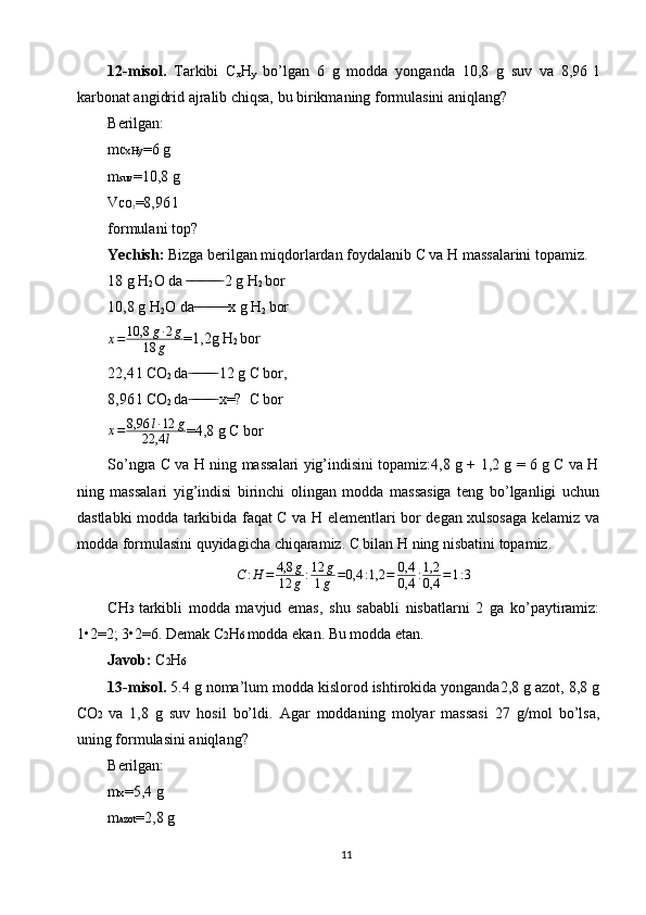 12-misol.   Tarkibi   C
x H
y   bo’lgan   6   g   modda   yonganda   10,8   g   suv   va   8,96   l
karbonat angidrid ajralib chiqsa, bu birikmaning formulasini aniqlang?
Berilgan:
m CxHy =6 g
m suv =10,8 g
V CO
2 =8,96 l
formulani top?
Yechish:   Bizga berilgan miqdorlardan foydalanib C va H massalarini topamiz.
18 g H
2 O da   ̶̶ ̶ ̶ ̶̶ ̶ ̶ ̶̶ ̶ ̶  2 g H
2  bor
10,8 g H
2 O da  ̶̶ ̶ ̶ ̶̶ ̶ ̶ ̶̶ ̶ ̶ x g H
2  bor
x = 10,8 g ∙ 2 g
18 g =1,2g H
2  bor
22,4 l CO
2  da  ̶ ̶̶ ̶ ̶ ̶̶ ̶ ̶  12 g C bor,
8,96 l CO
2  da  ̶ ̶̶ ̶ ̶ ̶̶ ̶ ̶  x=?  C bor
x = 8,96 l ∙ 12 g
22,4 l =4,8 g C bor
So’ngra C va H ning massalari yig’indisini topamiz:4,8 g + 1,2 g = 6 g C va H
ning   massalari   yig’indisi   birinchi   olingan   modda   massasiga   teng   bo’lganligi   uchun
dastlabki modda tarkibida faqat C va H elementlari bor degan xulsosaga kelamiz va
modda formulasini quyidagicha chiqaramiz. C bilan H ning nisbatini topamiz.
C : H = 4,8 g
12 g : 12 g
1 g = 0,4 : 1,2 = 0,4
0,4 : 1,2
0,4 = 1 : 3
CH 3   tarkibli   modda   mavjud   emas,   shu   sababli   nisbatlarni   2   ga   ko’paytiramiz:
1•2=2; 3•2=6. Demak C 2 H 6  modda ekan. Bu modda etan.
Javob:  C 2 H 6
13-misol.  5.4 g noma’lum modda kislorod ishtirokida yonganda2,8 g azot, 8,8 g
CO 2   va   1,8   g   suv   hosil   bo’ldi.   Agar   moddaning   molyar   massasi   27   g/mol   bo’lsa,
uning formulasini aniqlang?
Berilgan:
m x =5,4 g
m azot =2,8 g
11 