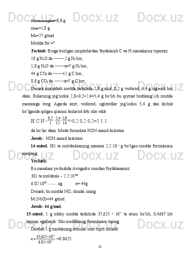 m karbanat angidrid =8,8 g
m suv =1,8 g
M x =27 g/mol
Modda for.=?
Yechish:  Bizga berilgan miqdorlardan foydalanib C va H massalarini topamiz.
18 g H
2 O da   ̶̶ ̶ ̶ ̶̶ ̶ ̶ ̶̶ ̶ ̶  2 g H
2  bor,
1,8 g H
2 O da   ̶̶ ̶ ̶ ̶̶ ̶ ̶ ̶̶ ̶ ̶ x=? g H
2  bor,
44 g CO
2  da   ̶̶ ̶ ̶ ̶̶ ̶ ̶ ̶̶ ̶ ̶ 12 g C bor,
8,8 g CO
2  da   ̶̶ ̶ ̶ ̶̶ ̶ ̶ ̶̶ ̶ ̶ x=? g C bor,
Demak murakkab modda tarkibida 2,8 g azot, 0,2 g vodorod, 4,4 g uglerod bor
ekan.  Bularning yig’indisi  2,8+0,2+2,4=5,4  g bo’lib bu  qiymat   boshlang’ich  modda
massasiga   teng.   Agarda   azot,   vodorod,   uglerodlar   yig’indisi   5,4   g   dan   kichik
bo’lganda qolgan qismini kislarod deb olar edik
H:C:N ¿0,2
1	:2,4
12 :	
2,8
14	=¿ 0,2:0,2:0,2=1:1:1
da bo’lar ekan. Moda formulasi HCN-sianid kislotasi.
Javob:   HCN-sianid kislotasi.
14-misol.   301 ta molekulasining massasi  2,2 10 –20
  g bo‘lgan modda formulasini
aniqlang.
Yechish:
Bu masalani yechishda Avogadro sonidan foydalanamiz:
301 ta molekula – 2.2 ∙
10 -20
6.02	
∙ 10 23
 	˗˗˗˗˗˗˗˗˗˗  xg            x= 44g
Demak, bu modda NO, chunki uning
M (N 2 O)=44 g/mol.
Javob: 44 g/mol.
15-misol.   1   g   oddiy   modda   tarkibida   37,625   •  
10 21
  ta   atom   bo‘lib,   0,4667   litr
hajmni egallaydi. Shu moddaning formulasini toping
Dastlab 1 g moddaning atomlar soni topib olinadi:
n = 37,625 • 10 21
6.02 • 10 23  =0.0625
12 