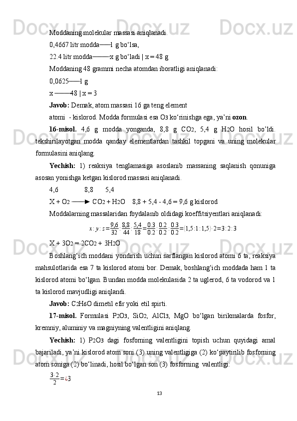 Moddaning molekular massasi aniqlanadi.
0,4667 litr modda 1 g bo‘lsa, ̶̶ ̶ ̶ ̶̶ ̶ ̶
22.4 litr modda  x g bo‘ladi | x = 48 g	
 ̶̶ ̶ ̶ ̶̶ ̶ ̶ ̶̶ ̶ ̶
Moddaning 48 grammi necha atomdan iboratligi aniqlanadi:
0,0625 1 g	
 ̶̶ ̶ ̶ ̶̶ ̶ ̶
x  48 | x = 3	
 ̶̶ ̶ ̶ ̶̶ ̶ ̶ ̶̶ ̶ ̶
Javob:  Demak, atom massasi 16 ga teng element
atomi  - kislorod. Modda formulasi esa O 3  ko‘rinishga ega, ya’ni  ozon .
16-misol.   4,6   g   modda   yonganda,   8,8   g   CO 2 ,   5,4   g   H 2 O   hosil   bo’ldi.
tekshirilayotgan   modda   qanday   elementlardan   tashkil   topgani   va   uning   molekular
formulasini aniqlang.
Yechish:   1)   reaksiya   tenglamasiga   asoslanib   massaning   saqlanish   qonuniga
asosan yonishga ketgan kislorod massasi aniqlanadi.
4,6               8,8       5,4
X + O 2   ► CO	
 ̶ ̶̶ ̶ ̶ ̶̶ ̶ ̶ 2  + H 2 O    8,8 + 5,4 - 4,6 = 9,6 g kislorod
Moddalarning massalaridan foydalanib oldidagi koeffitsiyentlari aniqlanadi:
x : y : z = 9,6
32 : 8,8
44 : 5,4
18 = 0.3
0.2 : 0.2
0.2 : 0.3
0.2 =	
( 1,5 : 1 : 1,5	) ∙ 2 = 3 : 2 : 3
X + 3O 2  = 2CO 2  + 3H 2 O
Boshlang‘ich moddani yondirish uchun sarflangan kislorod atomi 6 ta, reaksiya
mahsulotlarida esa 7 ta kislorod atomi bor. Demak, boshlang‘ich moddada ham 1 ta
kislorod atomi bo‘lgan. Bundan modda molekulasida 2 ta uglerod, 6 ta vodorod va 1
ta kislorod mavjudligi aniqlandi.
Javob:  С 2 Н 6 О dimetil efir yoki etil spirti.
17-misol.   Formulasi   P 2 O 3 ,   SiO 2 ,   AlCl 3 ,   MgO   bo‘lgan   birikmalarda   fosfor,
kremniy, aluminiy va magniyning valentligini aniqlang.
Yechish:   1)   P 2 O 3   dagi   fosforning   valentligini   topish   uchun   quyidagi   amal
bajariladi, ya’ni kislorod atom soni (3) uning valentligiga (2) ko‘paytirilib fosforning
atom soniga (2) bo‘linadi, hosil bo‘lgan son (3) fosforning  valentligi:
3 ∙ 2
2 = ¿
3
13 