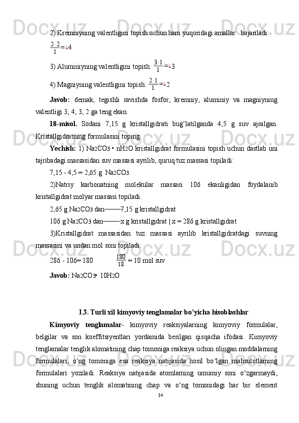 2) Kremniyning valentligini topish uchun ham yuqoridagi amallar   bajariladi:
2 ∙ 2
1 = ¿
4
3) Aluminiyning valentligini topish:  3 ∙ 1
1 = ¿
3
4) Magniyning valentligini topish: 2∙1
1	=¿ 2
Javob:   demak,   tegishli   ravishda   fosfor,   kremniy,   aluminiy   va   magniyning
valentligi 3; 4; 3; 2 ga teng ekan .
18-misol.   Sodani   7,15   g   kristallgidrati   bug’latilganda   4,5   g   suv   ajralgan.
Kristallgidratning formulasini toping.
Yechish:   1) Na 2 CO 3   • nH 2 O kristallgidrat formulasini topish uchun dastlab uni
tajribadagi massasidan suv massasi ayrilib, quruq tuz massasi topiladi:
7,15 - 4,5 = 2,65 g  Na 2 CO 3 .
2)Natriy   karbonatning   molekular   massasi   106   ekanligidan   foydalanib
kristallgidrat molyar massasi topiladi.
2,65 g Na 2 CO 3  dan 7,15 g kristallgidrat	
 ̶̶ ̶ ̶ ̶̶ ̶ ̶ ̶̶ ̶ ̶
106 g Na 2 CO 3  dan  x g kristallgidrat | x = 286 g kristallgidrat
 ̶̶ ̶ ̶ ̶̶ ̶ ̶ ̶̶ ̶ ̶
3)Kristallgidrat   massasidan   tuz   massasi   ayrilib   kristallgidratdagi   suvning
massasini va undan mol soni topiladi:
286 - 106= 180              180
18  = 10 mol suv
Javob:  Na 2 CO 3 • 10H 2 O
I.3.   Turli xil kimyoviy tenglamalar bo’yicha hisoblashlar
Kimyoviy   tenglamalar -   kimyoviy   reaksiyalarning   kimyoviy   formulalar,
belgilar   va   son   koeffitsiyentlari   yordamida   berilgan   qisqacha   ifodasi.   Kimyoviy
tenglamalar tenglik alomatining chap tomoniga reaksiya uchun olingan moddalarning
formulalari,   o ng   tomoniga   esa   reaksiya   natijasida   hosil   bo lgan   mahsulotlarning	
ʻ ʻ
formulalari   yoziladi.   Reaksiya   natijasida   atomlarning   umumiy   soni   o zgarmaydi,	
ʻ
shuning   uchun   tenglik   alomatining   chap   va   o ng   tomonidagi   har   bir   element	
ʻ
14 