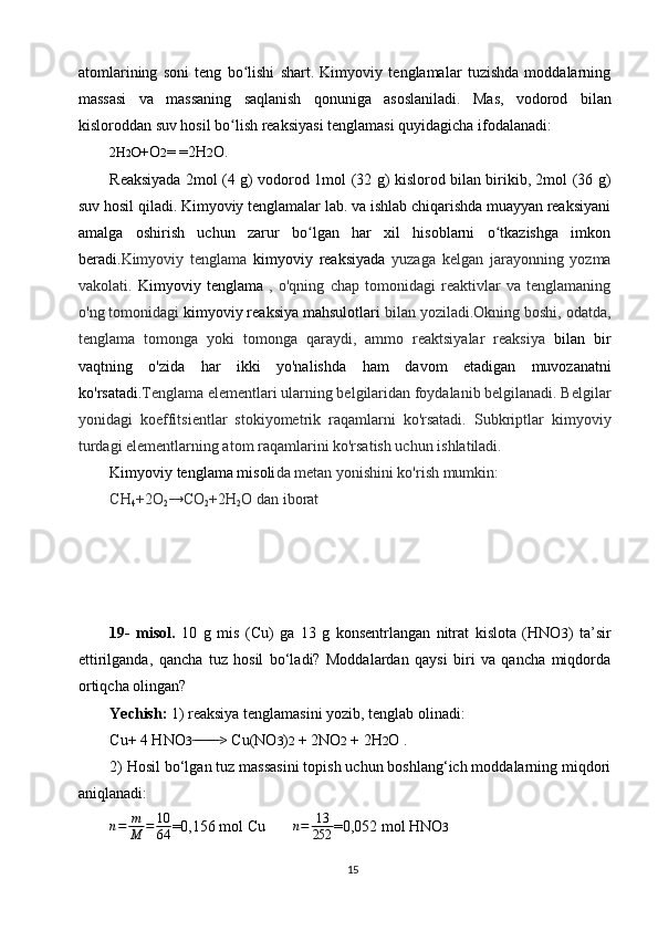 atomlarining   soni   teng   bo lishi   shart.   Kimyoviy   tenglamalar   tuzishda   moddalarningʻ
massasi   va   massaning   saqlanish   qonuniga   asoslaniladi.   Mas,   vodorod   bilan
kisloroddan suv hosil bo lish reaksiyasi tenglamasi quyidagicha ifodalanadi:	
ʻ
2H 2 O +O 2 = =2H 2 O.
Reaksiyada 2mol (4 g) vodorod 1mol (32 g) kislorod bilan birikib, 2mol (36 g)
suv hosil qiladi. Kimyoviy tenglamalar lab. va ishlab chiqarishda muayyan reaksiyani
amalga   oshirish   uchun   zarur   bo lgan   har   xil   hisoblarni   o tkazishga   imkon	
ʻ ʻ
beradi. Kimyoviy   tenglama   kimyoviy   reaksiyada   yuzaga   kelgan   jarayonning   yozma
vakolati.   Kimyoviy   tenglama   ,   o'qning   chap   tomonidagi   reaktivlar   va   tenglamaning
o'ng tomonidagi  kimyoviy reaksiya mahsulotlari  bilan yoziladi.Okning boshi, odatda,
tenglama   tomonga   yoki   tomonga   qaraydi,   ammo   reaktsiyalar   reaksiya   bilan   bir
vaqtning   o'zida   har   ikki   yo'nalishda   ham   davom   etadigan   muvozanatni
ko'rsatadi. Tenglama elementlari ularning belgilaridan foydalanib belgilanadi. Belgilar
yonidagi   koeffitsientlar   stokiyometrik   raqamlarni   ko'rsatadi.   Subkriptlar   kimyoviy
turdagi elementlarning atom raqamlarini ko'rsatish uchun ishlatiladi.
Kimyoviy tenglama misoli da metan yonishini ko'rish mumkin:
CH
4 +2O
2 →CO
2 +2H
2 O dan iborat
19-   misol.   10   g   mis   (Сu)   ga   13   g   konsentrlangan   nitrat   kislota   (HNO 3 )   ta’sir
ettirilganda,   qancha   tuz   hosil   bo‘ladi?   Moddalardan   qaysi   biri   va   qancha   miqdorda
ortiqcha olingan?
Yechish:  1) reaksiya tenglamasini yozib, tenglab olinadi:
Сu+ 4 HNO 3 > Cu(NO	
 ̶ ̶̶ ̶ ̶ ̶̶ ̶ ̶ 3 ) 2  + 2NO 2  + 2H 2 O .
2) Hosil bo‘lgan tuz massasini topish uchun boshlang‘ich moddalarning miqdori
aniqlanadi:	
n=	m
M	=	10
64
=0,156 mol Cu        n = 13
252 =0,052 mol HNO 3
15 
