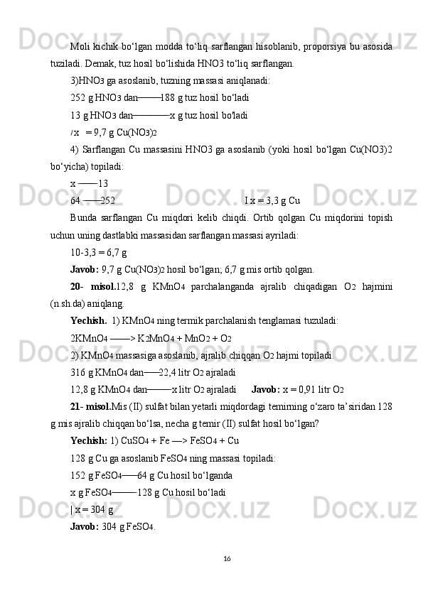 Moli   kichik bo‘lgan modda  to‘liq  sarflangan  hisoblanib,  proporsiya  bu  asosida
tuziladi. Demak, tuz hosil bo‘lishida HNO3 to‘liq sarflangan.
3)HNO 3  ga asoslanib, tuzning massasi aniqlanadi:
252 g HNO 3  dan 188 g tuz hosil bo‘ladi ̶̶ ̶ ̶ ̶̶ ̶ ̶ ̶̶ ̶ ̶
13 g HNO 3  dan  x g tuz hosil bo'ladi
 ̶̶ ̶ ̶ ̶̶ ̶ ̶ ̶̶ ̶ ̶ ̶̶ ̶ ̶ ̶̶ ̶
׀
x    = 9,7 g Cu(NO 3 ) 2
4)  Sarflangan Cu massasini  HNO3 ga asoslanib  (yoki hosil  bo‘lgan Cu(NO3)2
bo‘yicha) topiladi:
x   13	
 ̶ ̶̶ ̶ ̶ ̶̶ ̶ ̶
64  252                                                    I x = 3,3 g Cu
 ̶ ̶̶ ̶ ̶ ̶̶ ̶ ̶
Bunda   sarflangan   Cu   miqdori   kelib   chiqdi.   Ortib   qolgan   Cu   miqdorini   topish
uchun uning dastlabki massasidan sarflangan massasi ayriladi:
10-3,3 = 6,7 g
Javob:  9,7 g Cu(NO 3 ) 2  hosil bo‘lgan; 6,7 g mis ortib qolgan.
20-   misol. 12,8   g   KMnO 4   parchalanganda   ajralib   chiqadigan   O 2   hajmini
(n.sh.da) aniqlang.
Yechish.   1) KMnO 4  ning termik parchalanish tenglamasi tuzuladi:
2KMnO 4  ——> K 2 MnO 4  + MnO 2  + O 2
2) KMnO 4  massasiga asoslanib, ajralib chiqqan O 2  hajmi topiladi.
316 g KMnO 4  dan 22,4 litr O	
 ̶̶ ̶ ̶ ̶̶ ̶ ̶ 2  ajraladi
12,8 g KMnO 4  dan  x litr O
 ̶̶ ̶ ̶ ̶̶ ̶ ̶ ̶̶ ̶ ̶ 2  ajraladi       Javob:  x = 0,91 litr O 2
21- misol. Mis (II) sulfat bilan yetarli miqdordagi temirning o‘zaro ta’siridan 128
g mis ajralib chiqqan bo‘lsa, necha g temir (II) sulfat hosil bo‘lgan?
Yechish:  1) CuSO 4  + Fe —> FeSO 4  + Cu
128 g Cu ga asoslanib FeSO 4  ning massasi topiladi:
152 g FeSO 4 64 g Cu hosil bo‘lganda	
 ̶̶ ̶ ̶ ̶̶ ̶ ̶
x g FeSO 4  128 g Cu hosil bo‘ladi	
 ̶̶ ̶ ̶ ̶̶ ̶ ̶ ̶̶ ̶ ̶
| x = 304 g
Javob:  304 g FeSO 4 .
16 