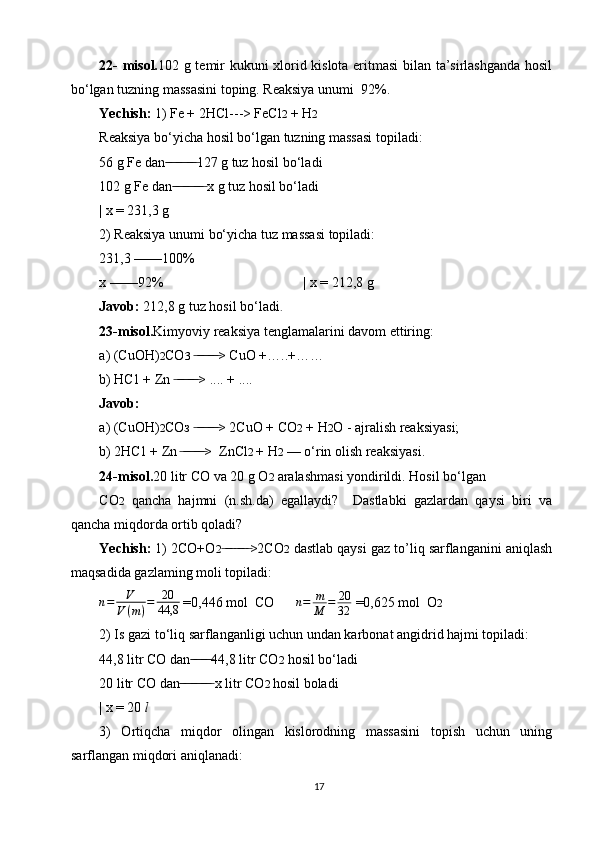 22-   misol. 102 g temir kukuni xlorid kislota eritmasi bilan ta’sirlashganda hosil
bo‘lgan tuzning massasini toping. Reaksiya unumi  92%.
Yechish:  1) Fe + 2HCl---> FeCl 2  + H 2
Reaksiya bo‘yicha hosil bo‘lgan tuzning massasi topiladi:
56 g Fe dan  ̶̶ ̶ ̶ ̶̶ ̶ ̶ ̶̶ ̶ ̶ 127 g tuz hosil bo‘ladi
102 g Fe dan  ̶̶ ̶ ̶ ̶̶ ̶ ̶ ̶̶ ̶ ̶  x g tuz hosil bo‘ladi
| x = 231,3 g
2) Reaksiya unumi bo‘yicha tuz massasi topiladi:
231,3  —— 100%
x  —— 92%                                        | x = 212,8 g
Javob:  212,8 g tuz hosil bo‘ladi .
23-misol. Kimyoviy reaksiya tenglamalarini davom ettiring:
a) (CuOH) 2 CO 3   > CuO +…..+…… ̶ ̶̶ ̶ ̶ ̶̶ ̶ ̶
b)   HC1 + Zn  > .... + ....	
 ̶ ̶̶ ̶ ̶ ̶̶ ̶ ̶
Javob:
a) (СuОН) 2 СОз  > 2CuO + CO	
 ̶ ̶̶ ̶ ̶ ̶̶ ̶ ̶ 2  + H 2 O - ajralish reaksiyasi;
b)   2HC1 + Zn   >  ZnCl	
 ̶ ̶̶ ̶ ̶ ̶̶ ̶ ̶ 2  + H 2  — o‘rin olish reaksiyasi.
24-misol. 20 litr CO va 20 g O 2  aralashmasi yondirildi. Hosil bo‘lgan
CO 2   qancha   hajmni   (n.sh.da)   egallaydi?     Dastlabki   gazlardan   qaysi   biri   va
qancha miqdorda ortib qoladi?
Yechish:  1) 2CO+O 2 >2CO	
 ̶ ̶̶ ̶ ̶ ̶̶ ̶ ̶ 2  dastlab qaysi gaz to’liq sarflanganini aniqlash
maqsadida gazlaming moli topiladi:
n = V
V ( m ) = 20
44,8  =0,446 mol  CO       n = m
M = 20
32  =0,625 mol  O 2
2) Is gazi to‘liq sarflanganligi uchun undan karbonat angidrid hajmi topiladi:
44,8 litr CO dan 44,8 litr CO	
 ̶̶ ̶ ̶ ̶̶ ̶ ̶ 2  hosil bo‘ladi
20 litr CO dan  x litr CO	
 ̶̶ ̶ ̶ ̶̶ ̶ ̶ ̶̶ ̶ ̶ 2  hosil boladi
| x = 20  l
3)   Ortiqcha   miqdor   olingan   kislorodning   massasini   topish   uchun   uning
sarflangan miqdori aniqlanadi:
17 