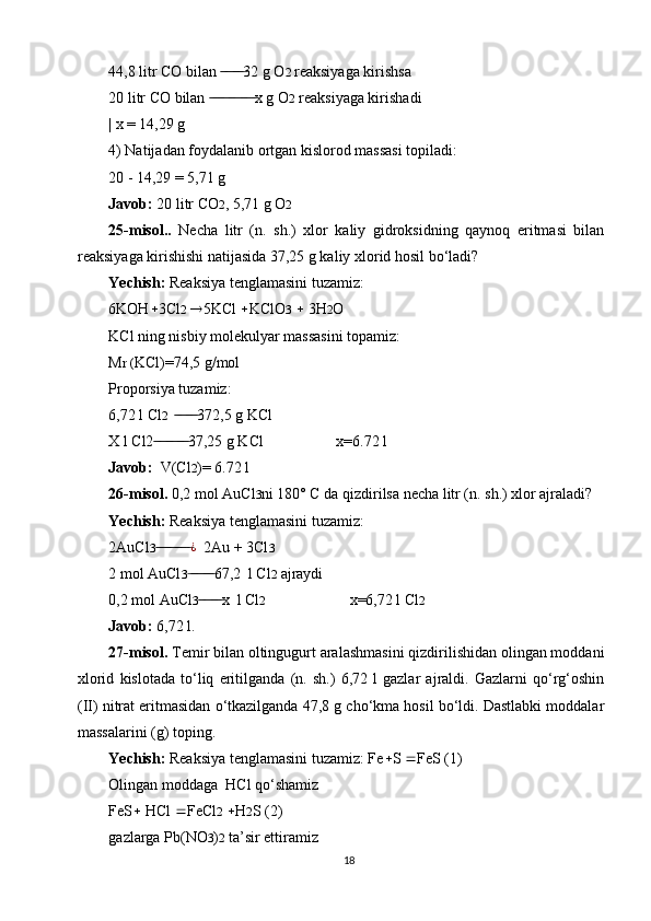 44,8 litr CO bilan  32 g O ̶̶ ̶ ̶ ̶̶ ̶ ̶ 2  reaksiyaga kirishsa
20 litr CO bilan  x g O	
 ̶̶ ̶ ̶̶ ̶ ̶ ̶̶ ̶ ̶ ̶̶ ̶ ̶ ̶ 2  reaksiyaga kirishadi
| x = 14,29 g
4) Natijadan foydalanib ortgan kislorod massasi topiladi:
20 - 14,29 = 5,71 g
Javob:  20 litr CO 2 , 5,71 g O 2
25-misol..   Necha   litr   (n.   sh.)   xlor   kaliy   gidroksidning   qaynoq   eritmasi   bilan
reaksiyaga kirishishi natijasida 37,25 g kaliy xlorid hosil bo‘ladi?
Yechish:  Reaksiya tenglamasini tuzamiz:
6KOH  3Cl 2    5KCl   KClO 3     3H 2 O
KCl ning nisbiy molekulyar massasini topamiz:
M r ( KCl)=74,5 g/mol
Proporsiya tuzamiz:
6,72 l Cl 2   372,5 g KCl	
 ̶̶ ̶ ̶ ̶̶ ̶ ̶
X l Cl2 37,25 g KCl                   x=6.72 l	
 ̶̶ ̶ ̶ ̶̶ ̶ ̶ ̶̶ ̶ ̶
Javob:   V(Cl 2 )= 6.72 l
26-misol.  0,2 mol AuCl 3 ni 180° C da qizdirilsa necha litr (n. sh.) xlor ajraladi?
Yechish:  Reaksiya tenglamasini tuzamiz:
2AuCl 3  ̶̶ ̶ ̶̶ ̶ ̶ ̶̶ ̶ ̶ ̶ ¿
  2Au + 3Cl 3
2 mol AuCl 3 67,2  l Cl	
 ̶ ̶̶ ̶ ̶ ̶̶ ̶ ̶ 2  ajraydi
0,2 mol AuCl 3 x  l Cl	
 ̶̶ ̶ ̶ ̶̶ ̶ ̶ 2                       x=6,72 l Cl 2
Javob:  6,72 l.
27-misol.  Temir bilan oltingugurt aralashmasini qizdirilishidan olingan moddani
xlorid   kislotada   to‘liq   eritilganda   (n.   sh.)   6,72   l   gazlar   ajraldi.   Gazlarni   qo‘rg‘oshin
(II) nitrat eritmasidan o‘tkazilganda 47,8 g cho‘kma hosil bo‘ldi. Dastlabki moddalar
massalarini (g) toping.
Yechish:  Reaksiya tenglamasini tuzamiz: Fe  S   FeS (1)
Olingan moddaga  HCl qo‘shamiz
FeS   HCl   FeCl 2    H 2 S (2)
gazlarga Pb(NO 3 ) 2  ta’sir ettiramiz
18 