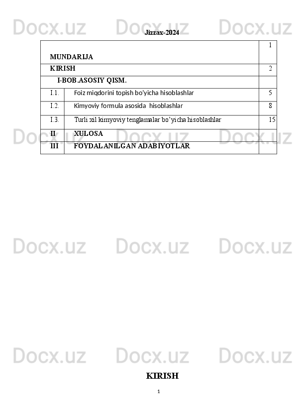 Jizzax-2024
MUNDARIJA 1
KIRISH 2
    I-BOB.ASOSIY QISM.
I.1.
Foiz miqdorini topish bo’yicha hisoblashlar 5
I.2.
Kimyoviy formula asosida  hisoblashlar 8
I.3. Turli xil kimyoviy tenglamalar bo’yicha hisoblashlar 15
II XULOSA
III FOYDALANILGAN ADABIYOTLAR
KIRISH
1 