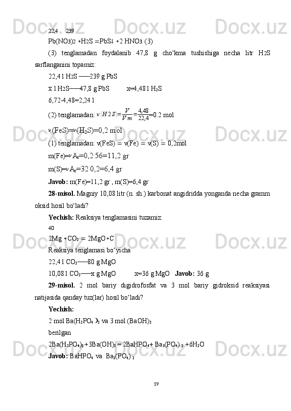 22,4      239
Pb(NO 3 ) 2    H 2 S   PbS     2 HNO 3   (3)
(3)   tenglamadan   foydalanib   47,8   g   cho‘kma   tushishiga   necha   litr   H 2 S
sarflanganini topamiz:
22,4 l H 2 S  239 g PbS ̶̶ ̶ ̶ ̶̶ ̶ ̶
X  l H 2 S 47,8 g PbS          x=4,48 l H	
 ̶̶ ̶ ̶ ̶̶ ̶ ̶
2 S
6,72-4,48=2,24 l
(2) tenglamadan:  v	
( H 2 S	) = V
V m = 4,48
22,4 =0.2 mol	
v
(FeS)=	v (H
2 S)=0,2 mol
(1) tenglamadan: ν(FeS)    ν(Fe)    ν(S)    0,2mol
m(Fe)=
v A
r =0,2	∙ 56=11,2 gr
m(S)=	
v A
r =32	∙ 0,2=6,4 gr
Javob:  m(Fe)=11,2 gr , m(S)=6,4 gr
28-misol.  Magniy 10,08 litr (n. sh.) karbonat angidridda yonganda necha gramm
oksid hosil bo‘ladi?
Yechish:  Reaksiya tenglamasini tuzamiz:
40
2Mg   CO
2     2MgO  C
Reaksiya tenglamasi bo‘yicha
22,4 l CO
2 80 g MgO	
 ̶̶ ̶ ̶ ̶̶ ̶ ̶
10,08 l CO
2 x g MgO           x=36 g MgO   
 ̶̶ ̶ ̶ ̶̶ ̶ ̶ Javob:  36 g
29-misol.   2   mol   bariy   digidrofosfat   va   3   mol   bariy   gidroksid   reaksiyasi
natijasida qanday tuz(lar) hosil bo‘ladi?
Yechish:
2 mol Ba(H
2 PO
4   
2  va 3 mol (BaOH)
2
berilgan
2Ba(H
2 PO
4 )
2  +3Ba(OH)
2  = 2BaHPO
4 + Ba
3 (PO
4 ) 
2  +6H
2 O
Javob:  BaHPO
4   va  Ba
3 (PO
4 ) 
2
19 