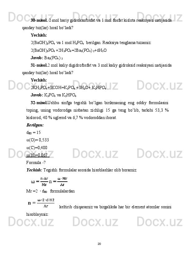 30-misol.  2 mol bariy gidroksofosfat va 1 mol fosfat kislota reaksiyasi natijasida
qanday tuz(lar) hosil bo‘ladi?
Yechish:
2(BaOH)
3 PO
4   va 1 mol H
3 PO
4   berilgan. Reaksiya tenglama tuzamiz:
2(BaOH)
3 PO
4  +2H
3 PO
4 =2Ba
3 (PO
4 ) 
2 +6H
2 O
Javob:  Ba
3 (PO
4 ) 
2
31-misol. 2 mol kaliy digidrofosfat va 3 mol kaliy gidroksid reaksiyasi natijasida
qanday tuz(lar) hosil bo‘ladi?
Yechish:
2KH
2 PO
4 +3KOH=K
3 PO
4  +3H
2 O+ K
2 HPO
4
Javob:  K
3 PO
4  va K
2 HPO
4
32-misol. Ushbu  sinfga  tegishli  bo’lgan  birikmaning  eng  oddiy  formulasini 
toping,  uning  vodorodga  nisbatan  zichligi  15  ga  teng  bo’lib,  tarkibi  53,3  % 
kislorod, 40 % uglerod va 6,7 % vodoroddan iborat.
Berilgan: 
d
H2  = 15 
ω(O)= 0,533 
ω(C)=0,400 
ω(H)=0,067
Formula -?
Yechish:  Tegishli formulalar asosida hisoblashlar olib boramiz:
Mr =2  · d
H2    formulalardan
 keltirib chiqaramiz va birgalikda har bir element atomlar sonini
hisoblaymiz:
20 