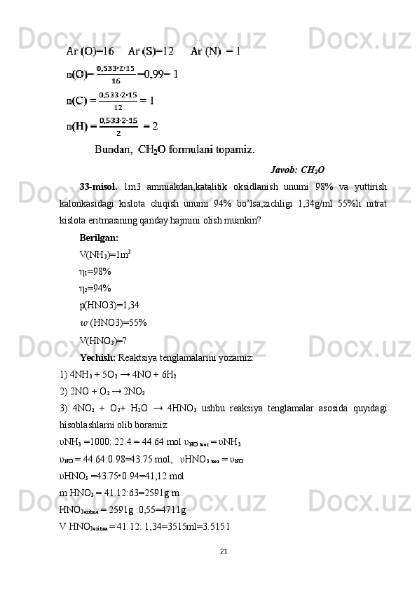                                                                                       Javob: CH
2 O
33-misol.   1m3   ammiakdan,katalitik   oksidlanish   unumi   98%   va   yuttirish
kalonkasidagi   kislota   chiqish   unumi   94%   bo’lsa,zichligi   1,34g/ml   55%li   nitrat
kislota eritmasining qanday hajmini olish mumkin?
Berilgan:  
V(NH
3 )=1m 3
 
η
1 =98% 
η
2 =94%
p(HNO3)=1,34 
??????  (HNO3)=55% 
V(HNO
3 )=? 
Yechish:  Reaktsiya tenglamalarini yozamiz:
1) 4NH
3  + 5O
2  → 4NO + 6H
2  
2) 2NO + O
2  → 2NO
2  
3)   4NO
2   +   O
2 +   H
2 O   →   4HNO
3   ushbu   reaksiya   tenglamalar   asosida   quyidagi
hisoblashlarni olib boramiz: 
υNH
3  =1000: 22.4 = 44.64 mol υ
NO  
teor  = υNH
3  
υ
NO  = 44.64:0.98=43.75 mol,   υHNO
3 teor  = υ
NO  
υHNO
3  =43.75•0.94=41,12 mol 
m HNO
3  = 41.12:63=2591g m 
HNO
3eritma  = 2591g :0,55=4711g 
V HNO
3eritma  = 41.12: 1,34=3515ml=3.515 l 
21 