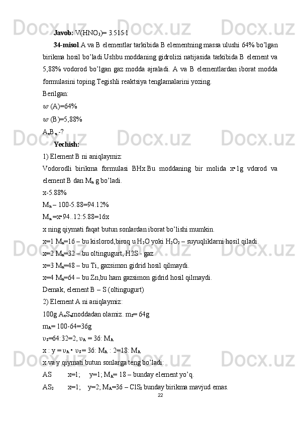 Javob:  V(HNO
3 )= 3.515 l
34-misol .A va B elementlar tarkibida B elementning massa ulushi 64% bo’lgan
birikma hosil bo’ladi.Ushbu moddaning gidrolizi natijasida tarkibida B element va
5,88%   vodorod   bo’lgan   gaz   modda   ajraladi.   A   va   B   elementlardan   iborat   modda
formulasini toping.Tegishli reaktsiya tenglamalarini yozing.
Berilgan: 
??????  (A)=64% 
??????  (B)=5,88% 
A
x B
u  -? 
Yechish:  
1) Element B ni aniqlaymiz: 
Vodorodli   birikma   formulasi   BHx.Bu   moddaning   bir   molida   x•1g   vdorod   va
element B dan M
n  g bo’ladi. 
x-5.88% 
M
n  – 100-5.88=94.12% 
M
n  =x•94..12:5.88=16x 
x ning qiymati faqat butun sonlardan iborat bo’lishi mumkin. 
x=1 M
n =16 – bu kislorod,biroq u H
2 O yoki H
2 O
2  – suyuqliklarni hosil qiladi. 
x=2 M
n =32 – bu oltingugurt, H2S - gaz 
x=3 M
n =48 – bu Ti, gazsimon gidrid hosil qilmaydi.
x=4 M
n =64 – bu Zn,bu ham gazsimon gidrid hosil qilmaydi. 
Demak, element B – S (oltingugurt) 
2) Element A ni aniqlaymiz: 
100g A
x S
u moddadan olamiz. m
S = 64g 
m
A = 100-64=36g 
υ
S =64:32=2, υ
A  = 36: M
A  
x : y = υ
A  • υ
S  = 36: M
A  : 2=18: M
A
x va y qiymati butun sonlarga teng bo’ladi: 
AS         x=1;     y=1; M
A = 18 – bunday element yo’q.
AS
2         x=1;    y=2; M
A =36 – ClS
2  bunday birikma mavjud emas.
22 