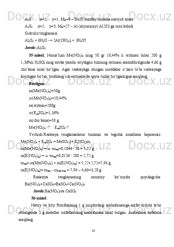 A
2 S        x=2;     y=1; M
A =9 – Be2S bunday birikma mavjud emas.
A
2 S
3      x=2;    y=3; M
A =27 – Al (alyuminiy) Al2S3 ga mos keladi
Gidroliz tenglamasi: 
Al
2 S
3  + 6H
2 O → 2Al(OH)
3 ↓ + 3H
3 S↑ 
Javob: Al
2 S
3
35-misol.   Noma’lum   Me(NO
3 )
x   ning   50   gr   10,44%   li   eritmasi   bilan   200   g
1,36%li H
2 SO
4   ning suvda yaxshi eriydigan tuzining eritmasi aralashtirilganda 4,66 g
cho’kma   xosil   bo’lgan.   Agar   reaksiyaga   olingan   moddalar   o’zaro   to’la   reaksiyaga
kirishgan bo’lsa, boshlang’ich eritmalarda qaysi tuzlar bo’lganligini aniqlang.
Berilgan:
m(Me(NO
3 )
x )=50g
?????? (Me(NO
3 )
x )=10,44%
m(eritma
) =200g
?????? (E
m SO
4 )=1,36% 
m(cho’kma)=50 g 
Me(NO
3 )
x  -?     E
m SO
4 -?
Yechish:Reaksiya   tenglamalarini   tuzamiz   va   tegishli   amallarni   bajaramiz:
Me(NO
3 )
x  + E
m SO
4  = MeSO
4  ↓+ E(NO
3 )m
m(Me(NO
3 )
x ) =    ·m
um =0,1044 	· 50 = 5,22 g
m(E(NO
3 )
m ) =    	
·m
um =0,0136 	· 200 = 2,72 g
m
um = m(Me(NO
3 )
x ) + m(E(NO
3 )
m ) = 5,22+2,72=7,94 g
m(E(NO
3 )
m )= m
um  – m
cho’kma  = 7,94 – 4,66=3,28 g 
Reaksiya   tenglamasinig   umumiy   ko’rinishi   quyidagicha:
Ba(NO
3 )
2 +CaSO
4 =BaSO
4 +Ca(NO
3 )
2  
Javob: Ba(NO
3 )
2 va CaSO
4  
36-misol:
Natriy   va   litiy   ftoridlarning   1   g   miqdordagi   aralashmasiga   sulfat   kislota   ta'sir
ettirilganda   2   g   mеtallar   sulfatlarining   aralashmasi   hosil   bulgan.   Aralashma   tarkibini
aniqlang.
23 