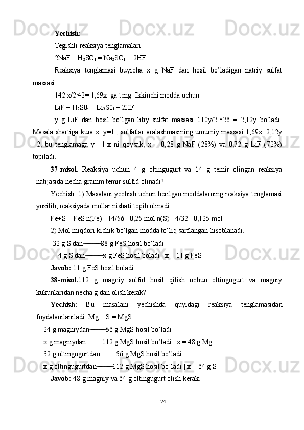 Yechish:
Tеgishli rеaksiya tеnglamalari: 
2NaF + H
2 SO
4  = Na
2 SO
4  + 2HF.
Rеaksiya   tеnglamasi   buyicha   x   g   NaF   dan   hosil   bo’ladigan   natriy   sulfat
massasi 
142 x/2·42= 1,69x  ga tеng. Ikkinchi modda uchun 
LiF + H
2 S0
4  = Li
2 S0
4  + 2HF 
y   g   LiF   dan   hosil   bo`lgan   litiy   sulfat   massasi   110y/2   •26   =   2,12y   bo`ladi.
Masala shartiga kura x+y=1 , sulfatlar aralashmasining umumiy massasi 1,69x+2,12y
=2,   bu   tеnglamaga   y=   1-x   ni   qoysak,   x   =   0,28   g   NaF   (28%)   va   0,72   g   LiF   (72%)
topiladi.
37-misol.   Reaksiya   uchun   4   g   oltingugurt   va   14   g   temir   olingan   reaksiya
natijasida necha gramm temir sulfid olinadi? 
Yechish: 1) Masalani yechish uchun berilgan moddalarning reaksiya tenglamasi
yozilib, reaksiyada mollar nisbati topib olinadi: 
Fe+S = FeS n(Fe) =14/56= 0,25 mol n(S)= 4/32= 0,125 mol 
2) Mol miqdori kichik bo‘lgan modda to‘liq sarflangan hisoblanadi.
 32 g S dan  ̶ ̶ ̶̶ ̶ ̶ ̶ ̶ ̶̶ ̶ ̶ 88 g FeS hosil bo‘ladi 
4 g S dan  ̶ ̶ ̶̶ ̶ ̶ ̶ ̶ ̶̶ ̶ ̶ x g FeS hosil boladi | x = 11 g FeS 
Javob:  11 g FeS hosil boladi .
38-misol. 112   g   magniy   sulfid   hosil   qilish   uchun   oltingugurt   va   magniy
kukunlaridan necha g dan olish kerak? 
Yechish:   Bu   masalani   yechishda   quyidagi   reaksiya   tenglamasidan
foydalanilaniladi: Mg + S = MgS 
24 g magniydan  ̶ ̶̶ ̶ ̶ ̶ ̶ ̶̶ ̶ ̶ 56 g MgS hosil bo’ladi
x g magniydan  ̶ ̶̶ ̶ ̶ ̶ ̶ ̶̶ ̶ ̶ 112 g MgS hosil bo’ladi | x = 48 g Mg 
32 g oltingugurtdan  ̶ ̶̶ ̶ ̶ ̶ ̶ ̶̶ ̶ ̶ 56 g MgS hosil bo’ladi 
x g oltingugurtdan  ̶ ̶̶ ̶ ̶ ̶ ̶ ̶̶ ̶ ̶ 112 g MgS hosil bo’ladi | x = 64 g S 
Javob:  48 g magniy va 64 g oltingugurt olish kerak.
24 