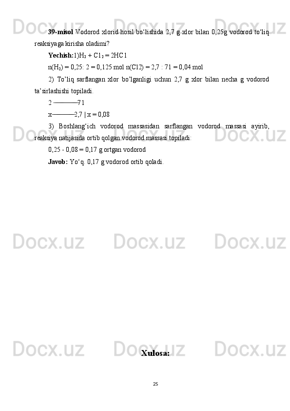 39-misol   Vodorod xlorid hosil  bo‘lishida 2,7 g xlor bilan 0,25g vodorod to‘liq
reaksiyaga kirisha oladimi? 
Yechish: 1)H
2  + C1
2  = 2HC1 
n(H
2 ) = 0,25: 2 = 0,125 mol n(Cl2) = 2,7 : 71 = 0,04 mol 
2)   To’liq   sarflangan   xlor   bo’lganligi   uchun   2,7   g   xlor   bilan   necha   g   vodorod
ta’sirlashishi topiladi. 
2   ̶ ̶ ̶ ̶ ̶̶ ̶ ̶ ̶ ̶ ̶ ̶ ̶̶ ̶ ̶ 7 l 
x  ̶ ̶ ̶ ̶̶ ̶ ̶ ̶ ̶ ̶ ̶ ̶̶ ̶ ̶ 2,7 | x = 0,08 
3)   Boshlang‘ich   vodorod   massasidan   sarflangan   vodorod   massasi   ayirib,
reaksiya natijasida ortib qolgan vodorod massasi topiladi:
0,25 - 0,08 = 0,17 g ortgan vodorod
Javob:  Yo‘q. 0,17 g vodorod ortib qoladi.
Xulosa :
25 