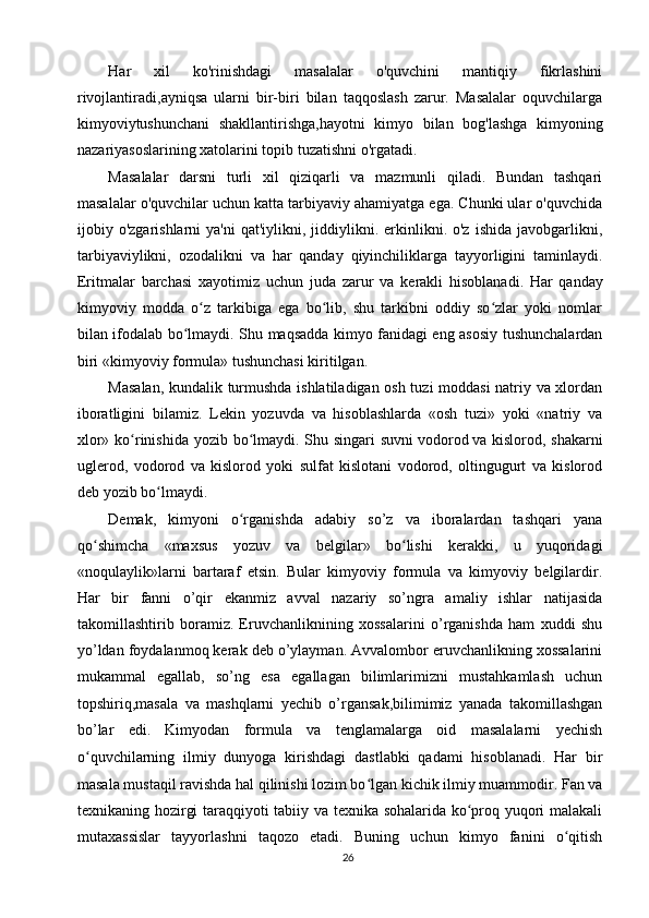 Har   xil   ko'rinishdagi   masalalar   o'quvchini   mantiqiy   fikrlashini
rivojlantiradi,ayniqsa   ularni   bir-biri   bilan   taqqoslash   zarur.   Masalalar   oquvchilarga
kimyoviytushunchani   shakllantirishga,hayotni   kimyo   bilan   bog'lashga   kimyoning
nazariyasoslarining xatolarini topib tuzatishni o'rgatadi.
Masalalar   darsni   turli   xil   qiziqarli   va   mazmunli   qiladi.   Bundan   tashqari
masalalar o'quvchilar uchun katta tarbiyaviy ahamiyatga ega. Chunki ular o'quvchida
ijobiy  o'zgarishlarni   ya'ni  qat'iylikni,  jiddiylikni.  erkinlikni.  o'z  ishida   javobgarlikni,
tarbiyaviylikni,   ozodalikni   va   har   qanday   qiyinchiliklarga   tayyorligini   taminlaydi.
Eritmalar   barchasi   xayotimiz   uchun   juda   zarur   va   kerakli   hisoblanadi.   Har   qanday
kimyoviy   modda   o z   tarkibiga   ega   bo lib,   shu   tarkibni   oddiy   so zlar   yoki   nomlarʻ ʻ ʻ
bilan ifodalab bo lmaydi. Shu maqsadda kimyo fanidagi eng asosiy tushunchalardan	
ʻ
biri «kimyoviy formula» tushunchasi kiritilgan.
Masalan, kundalik turmushda ishlatiladigan osh tuzi moddasi  natriy va xlordan
iboratligini   bilamiz.   Lekin   yozuvda   va   hisoblashlarda   «osh   tuzi»   yoki   «natriy   va
xlor» ko rinishida yozib bo lmaydi. Shu singari  suvni	
ʻ ʻ   vodorod   va kislorod, shakarni
uglerod,   vodorod   va   kislorod   yoki   sulfat   kislotani   vodorod,   oltingugurt   va   kislorod
deb yozib bo lmaydi.	
ʻ
Demak,   kimyoni   o rganishda   adabiy   so’z   va   iboralardan   tashqari   yana	
ʻ
qo shimcha   «maxsus   yozuv   va   belgilar»   bo lishi   kerakki,   u   yuqoridagi	
ʻ ʻ
«noqulaylik»larni   bartaraf   etsin.   Bular   kimyoviy   formula   va   kimyoviy   belgilardir.
Har   bir   fanni   o’qir   ekanmiz   avval   nazariy   so’ngra   amaliy   ishlar   natijasida
takomillashtirib   boramiz.   Eruvchanliknining   xossalarini   o’rganishda   ham   xuddi   shu
yo’ldan foydalanmoq kerak deb o’ylayman. Avvalombor eruvchanlikning xossalarini
mukammal   egallab,   so’ng   esa   egallagan   bilimlarimizni   mustahkamlash   uchun
topshiriq,masala   va   mashqlarni   yechib   o’rgansak,bilimimiz   yanada   takomillashgan
bo’lar   edi.   Kimyodan   formula   va   tenglamalarga   oid   masalalarni   yechish
o quvchilarning   ilmiy   dunyoga   kirishdagi   dastlabki   qadami   hisoblanadi.   Har   bir
ʻ
masala mustaqil ravishda hal qilinishi lozim bo lgan kichik ilmiy muammodir. Fan va	
ʻ
texnikaning hozirgi taraqqiyoti tabiiy va texnika sohalarida ko proq yuqori malakali	
ʻ
mutaxassislar   tayyorlashni   taqozo   etadi.   Buning   uchun   kimyo   fanini   o qitish	
ʻ
26 