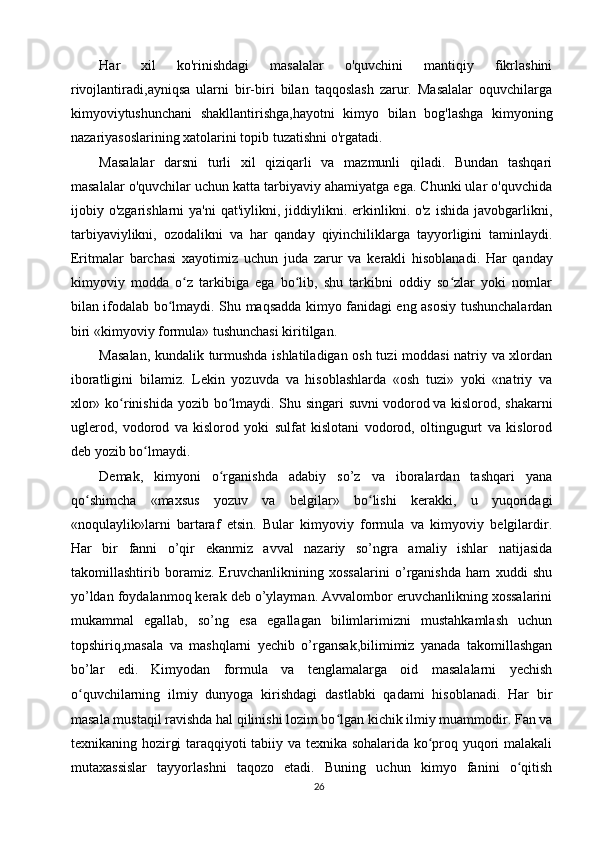 Har   xil   ko'rinishdagi   masalalar   o'quvchini   mantiqiy   fikrlashini
rivojlantiradi,ayniqsa   ularni   bir-biri   bilan   taqqoslash   zarur.   Masalalar   oquvchilarga
kimyoviytushunchani   shakllantirishga,hayotni   kimyo   bilan   bog'lashga   kimyoning
nazariyasoslarining xatolarini topib tuzatishni o'rgatadi.
Masalalar   darsni   turli   xil   qiziqarli   va   mazmunli   qiladi.   Bundan   tashqari
masalalar o'quvchilar uchun katta tarbiyaviy ahamiyatga ega. Chunki ular o'quvchida
ijobiy  o'zgarishlarni   ya'ni  qat'iylikni,  jiddiylikni.  erkinlikni.  o'z  ishida   javobgarlikni,
tarbiyaviylikni,   ozodalikni   va   har   qanday   qiyinchiliklarga   tayyorligini   taminlaydi.
Eritmalar   barchasi   xayotimiz   uchun   juda   zarur   va   kerakli   hisoblanadi.   Har   qanday
kimyoviy   modda   o z   tarkibiga   ega   bo lib,   shu   tarkibni   oddiy   so zlar   yoki   nomlarʻ ʻ ʻ
bilan ifodalab bo lmaydi. Shu maqsadda kimyo fanidagi eng asosiy tushunchalardan	
ʻ
biri «kimyoviy formula» tushunchasi kiritilgan.
Masalan, kundalik turmushda ishlatiladigan osh tuzi moddasi  natriy va xlordan
iboratligini   bilamiz.   Lekin   yozuvda   va   hisoblashlarda   «osh   tuzi»   yoki   «natriy   va
xlor» ko rinishida yozib bo lmaydi. Shu singari  suvni	
ʻ ʻ   vodorod   va kislorod, shakarni
uglerod,   vodorod   va   kislorod   yoki   sulfat   kislotani   vodorod,   oltingugurt   va   kislorod
deb yozib bo lmaydi.	
ʻ
Demak,   kimyoni   o rganishda   adabiy   so’z   va   iboralardan   tashqari   yana	
ʻ
qo shimcha   «maxsus   yozuv   va   belgilar»   bo lishi   kerakki,   u   yuqoridagi	
ʻ ʻ
«noqulaylik»larni   bartaraf   etsin.   Bular   kimyoviy   formula   va   kimyoviy   belgilardir.
Har   bir   fanni   o’qir   ekanmiz   avval   nazariy   so’ngra   amaliy   ishlar   natijasida
takomillashtirib   boramiz.   Eruvchanliknining   xossalarini   o’rganishda   ham   xuddi   shu
yo’ldan foydalanmoq kerak deb o’ylayman. Avvalombor eruvchanlikning xossalarini
mukammal   egallab,   so’ng   esa   egallagan   bilimlarimizni   mustahkamlash   uchun
topshiriq,masala   va   mashqlarni   yechib   o’rgansak,bilimimiz   yanada   takomillashgan
bo’lar   edi.   Kimyodan   formula   va   tenglamalarga   oid   masalalarni   yechish
o quvchilarning   ilmiy   dunyoga   kirishdagi   dastlabki   qadami   hisoblanadi.   Har   bir
ʻ
masala mustaqil ravishda hal qilinishi lozim bo lgan kichik ilmiy muammodir. Fan va	
ʻ
texnikaning hozirgi taraqqiyoti tabiiy va texnika sohalarida ko proq yuqori malakali	
ʻ
mutaxassislar   tayyorlashni   taqozo   etadi.   Buning   uchun   kimyo   fanini   o qitish	
ʻ
26