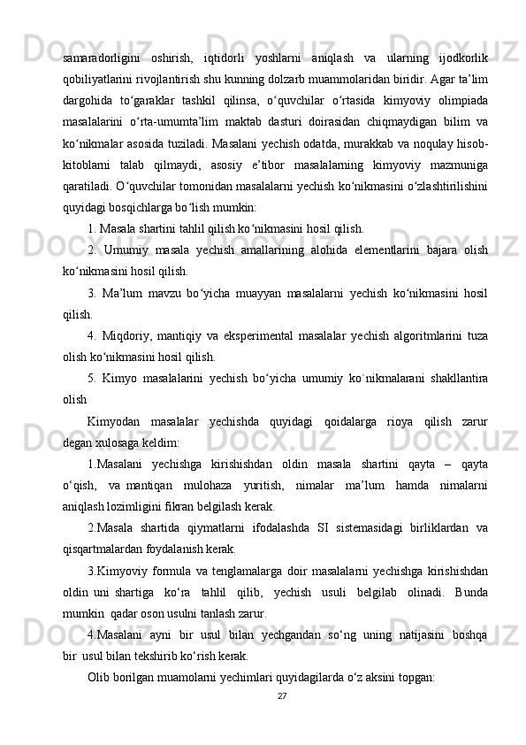 samaradorligini   oshirish,   iqtidorli   yoshlarni   aniqlash   va   ularning   ijodkorlik
qobiliyatlarini rivojlantirish shu kunning dolzarb muammolaridan biridir. Agar ta’lim
dargohida   to garaklar   tashkil   qilinsa,   o quvchilar   o rtasida   kimyoviy   olimpiadaʻ ʻ ʻ
masalalarini   o rta-umumta’lim   maktab   dasturi   doirasidan   chiqmaydigan   bilim   va
ʻ
ko nikmalar asosida tuziladi. Masalani  yechish odatda, murakkab va noqulay hisob-	
ʻ
kitoblarni   talab   qilmaydi,   asosiy   e’tibor   masalalarning   kimyoviy   mazmuniga
qaratiladi. O quvchilar tomonidan masalalarni yechish ko nikmasini o zlashtirilishini	
ʻ ʻ ʻ
quyidagi bosqichlarga bo lish mumkin:	
ʻ
1. Masala shartini tahlil qilish ko nikmasini hosil qilish.	
ʻ
2.   Umumiy   masala   yechish   amallarining   alohida   elementlarini   bajara   olish
ko nikmasini hosil qilish. 	
ʻ
3.   Ma’lum   mavzu   bo yicha   muayyan   masalalarni   yechish   ko nikmasini   hosil	
ʻ ʻ
qilish. 
4.   Miqdoriy,   mantiqiy   va   eksperimental   masalalar   yechish   algoritmlarini   tuza
olish ko nikmasini hosil qilish. 	
ʻ
5.   Kimyo   masalalarini   yechish   bo yicha   umumiy   ko`nikmalarani   shakllantira	
ʻ
olish 
Kimyodan     masalalar     yechishda     quyidagi     qoidalarga     rioya     qilish     zarur
degan xulosaga keldim:
1.Masalani     yechishga     kirishishdan     oldin     masala     shartini     qayta     –     qayta
o‘qish,     va   mantiqan     mulohaza     yuritish,     nimalar     ma’lum     hamda     nimalarni
aniqlash lozimligini fikran belgilash kerak.
2.Masala   shartida   qiymatlarni   ifodalashda   SI   sistemasidagi   birliklardan   va
qisqartmalardan foydalanish kerak.
3.Kimyoviy   formula   va   tenglamalarga   doir   masalalarni   yechishga   kirishishdan
oldin   uni   shartiga     ko‘ra     tahlil     qilib,     yechish     usuli     belgilab     olinadi.     Bunda
mumkin  qadar oson usulni tanlash zarur.
4.Masalani   ayni   bir   usul   bilan   yechgandan   so‘ng   uning   natijasini   boshqa
bir  usul bilan tekshirib ko‘rish kerak.
Olib borilgan muamolarni yechimlari quyidagilarda o‘z aksini topgan: 
27 