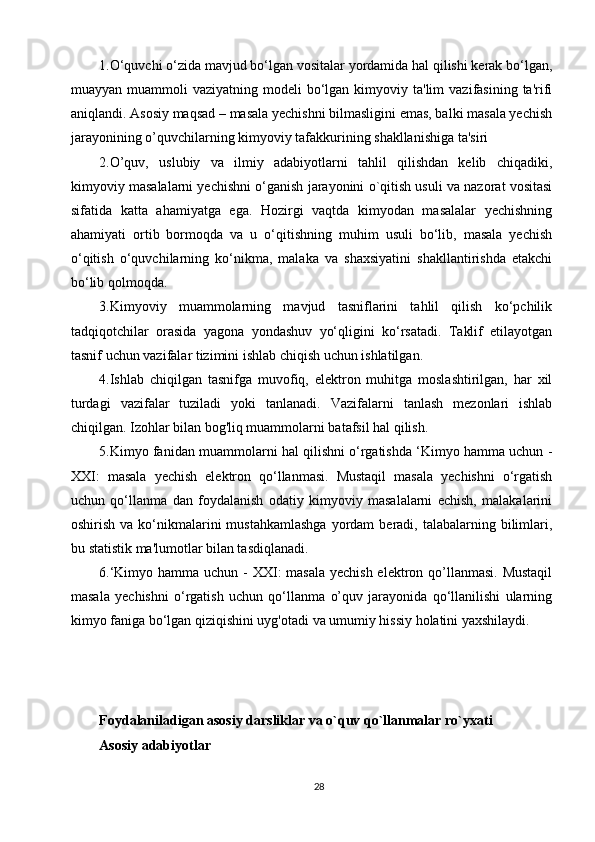 1.O‘quvchi o‘zida mavjud bo‘lgan vositalar yordamida hal qilishi kerak bo‘lgan,
muayyan  muammoli   vaziyatning  modeli   bo‘lgan  kimyoviy ta'lim   vazifasining  ta'rifi
aniqlandi. Asosiy maqsad – masala yechishni bilmasligini emas, balki masala yechish
jarayonining o’quvchilarning kimyoviy tafakkurining shakllanishiga ta'siri
2.O’quv,   uslubiy   va   ilmiy   adabiyotlarni   tahlil   qilishdan   kelib   chiqadiki,
kimyoviy masalalarni yechishni o‘ganish jarayonini o`qitish usuli va nazorat vositasi
sifatida   katta   ahamiyatga   ega.   Hozirgi   vaqtda   kimyodan   masalalar   yechishning
ahamiyati   ortib   bormoqda   va   u   o‘qitishning   muhim   usuli   bo‘lib,   masala   yechish
o‘qitish   o‘quvchilarning   ko‘nikma,   malaka   va   shaxsiyatini   shakllantirishda   etakchi
bo‘lib qolmoqda. 
3.Kimyoviy   muammolarning   mavjud   tasniflarini   tahlil   qilish   ko‘pchilik
tadqiqotchilar   orasida   yagona   yondashuv   yo‘qligini   ko‘rsatadi.   Taklif   etilayotgan
tasnif uchun vazifalar tizimini ishlab chiqish uchun ishlatilgan. 
4.Ishlab   chiqilgan   tasnifga   muvofiq,   elektron   muhitga   moslashtirilgan,   har   xil
turdagi   vazifalar   tuziladi   yoki   tanlanadi.   Vazifalarni   tanlash   mezonlari   ishlab
chiqilgan. Izohlar bilan bog'liq muammolarni batafsil hal qilish. 
5.Kimyo fanidan muammolarni hal qilishni o‘rgatishda ‘Kimyo hamma uchun -
XXI:   masala   yechish   elektron   qo‘llanmasi.   Mustaqil   masala   yechishni   o‘rgatish
uchun   qo‘llanma   dan   foydalanish   odatiy   kimyoviy   masalalarni   echish,   malakalarini
oshirish  va ko‘nikmalarini   mustahkamlashga   yordam   beradi, talabalarning  bilimlari,
bu statistik ma'lumotlar bilan tasdiqlanadi. 
6.‘Kimyo hamma uchun - XXI: masala  yechish elektron qo’llanmasi. Mustaqil
masala   yechishni   o‘rgatish   uchun   qo‘llanma   o’quv   jarayonida   qo‘llanilishi   ularning
kimyo faniga bo‘lgan qiziqishini uyg'otadi va umumiy hissiy holatini yaxshilaydi. 
Fоydаlаnilаdigаn аsоsiy dаrsliklаr vа o`quv qo`llаnmаlаr ro`yхаti
Аsоsiy аdаbiyotlаr
28 